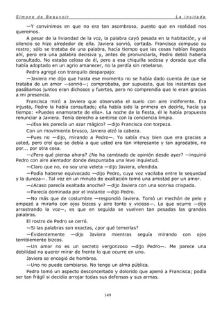 Simone de Beauvoir                                                     La invitada

     —Y convinimos en que no era tan asombroso, puesto que en realidad nos
queremos.
     A pesar de la liviandad de la voz, la palabra cayó pesada en la habitación, y el
silencio se hizo alrededor de ella. Javiera sonrió, cortada. Francisca compuso su
rostro; sólo se trataba de una palabra, hacía tiempo que las cosas habían llegado
ahí, pero era una palabra decisiva y, antes de pronunciarla, Pedro debió haberla
consultado. No estaba celosa de él, pero a esa chiquilla sedosa y dorada que ella
había adoptado en un agrio amanecer, no la perdía sin rebelarse.
     Pedro agregó con tranquilo desparpajo:
     —Javiera me dijo que hasta ese momento no se había dado cuenta de que se
trataba de un amor —sonrió—; comprobaba, por supuesto, que los instantes que
pasábamos juntos eran dichosos y fuertes, pero no comprendía que lo eran gracias
a mi presencia.
     Francisca miró a Javiera que observaba el suelo con aire indiferente. Era
injusta, Pedro la había consultado; ella había sido la primera en decirle, hacía ya
tiempo: «Puedes enamorarte de ella». La noche de la fiesta, él le había propuesto
renunciar a Javiera. Tenía derecho a sentirse con la conciencia limpia.
     —¿Eso les parecía un azar mágico? —dijo Francisca con torpeza.
     Con un movimiento brusco, Javiera alzó la cabeza.
     —Pues no —dijo, mirando a Pedro—. Yo sabía muy bien que era gracias a
usted, pero creí que se debía a que usted era tan interesante y tan agradable, no
por... por otra cosa.
     —¿Pero qué piensa ahora? ¿No ha cambiado de opinión desde ayer? —inquirió
Pedro con aire alentador donde despuntaba una leve inquietud.
     —Claro que no, no soy una veleta —dijo Javiera, ofendida.
     —Podía haberse equivocado —dijo Pedro, cuya voz vacilaba entre la sequedad
y la dureza—. Tal vez en un minuto de exaltación tomó una amistad por un amor.
     —¿Acaso parecía exaltada anoche? —dijo Javiera con una sonrisa crispada.
     —Parecía dominada por el instante —dijo Pedro.
     —No más que de costumbre —respondió Javiera. Tomó un mechón de pelo y
empezó a mirarlo con ojos bizcos y aire tonto y vicioso—. Lo que ocurre —dijo
arrastrando la voz—, es que en seguida se vuelven tan pesadas las grandes
palabras.
     El rostro de Pedro se cerró.
     —Si las palabras son exactas, ¿por qué temerlas?
     —Evidentemente —dijo Javiera mientras seguía mirando con ojos
terriblemente bizcos.
     —Un amor no es un secreto vergonzoso —dijo Pedro—. Me parece una
debilidad no querer mirar de frente lo que ocurre en uno.
     Javiera se encogió de hombros.
     —Uno no puede cambiarse. No tengo un alma pública.
     Pedro tomó un aspecto desconcertado y dolorido que apenó a Francisca; podía
ser tan frágil si decidía arrojar todas sus defensas y sus armas.



                                       149
 