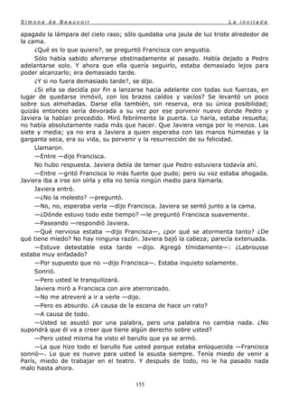 Simone de Beauvoir                                                    La invitada

apagado la lámpara del cielo raso; sólo quedaba una jaula de luz triste alrededor de
la cama.
     ¿Qué es lo que quiero?, se preguntó Francisca con angustia.
     Sólo había sabido aferrarse obstinadamente al pasado. Había dejado a Pedro
adelantarse solo. Y ahora que ella quería seguirlo, estaba demasiado lejos para
poder alcanzarlo; era demasiado tarde.
     ¿Y si no fuera demasiado tarde?, se dijo.
     ¿Si ella se decidía por fin a lanzarse hacia adelante con todas sus fuerzas, en
lugar de quedarse inmóvil, con los brazos caídos y vacíos? Se levantó un poco
sobre sus almohadas. Darse ella también, sin reserva, era su única posibilidad;
quizás entonces sería devorada a su vez por ese porvenir nuevo donde Pedro y
Javiera la habían precedido. Miró febrilmente la puerta. Lo haría, estaba resuelta;
no había absolutamente nada más que hacer. Que Javiera venga por lo menos. Las
siete y media; ya no era a Javiera a quien esperaba con las manos húmedas y la
garganta seca, era su vida, su porvenir y la resurrección de su felicidad.
     Llamaron.
     —Entre —dijo Francisca.
     No hubo respuesta. Javiera debía de temer que Pedro estuviera todavía ahí.
     —Entre —gritó Francisca lo más fuerte que pudo; pero su voz estaba ahogada.
Javiera iba a irse sin oírla y ella no tenía ningún medio para llamarla.
     Javiera entró.
     —¿No la molesto? —preguntó.
     —No, no, esperaba verla —dijo Francisca. Javiera se sentó junto a la cama.
     —¿Dónde estuvo todo este tiempo? —le preguntó Francisca suavemente.
     —Paseando —respondió Javiera.
     —Qué nerviosa estaba —dijo Francisca—, ¿por qué se atormenta tanto? ¿De
qué tiene miedo? No hay ninguna razón. Javiera bajó la cabeza; parecía extenuada.
     —Estuve detestable esta tarde —dijo. Agregó tímidamente—: ¿Labrousse
estaba muy enfadado?
     —Por supuesto que no —dijo Francisca—. Estaba inquieto solamente.
     Sonrió.
     —Pero usted le tranquilizará.
     Javiera miró a Francisca con aire aterrorizado.
     —No me atreveré a ir a verle —dijo.
     —Pero es absurdo. ¿A causa de la escena de hace un rato?
     —A causa de todo.
     —Usted se asustó por una palabra, pero una palabra no cambia nada. ¿No
supondrá que él va a creer que tiene algún derecho sobre usted?
     —Pero usted misma ha visto el barullo que ya se armó.
     —La que hizo todo el barullo fue usted porque estaba enloquecida —Francisca
sonrió—. Lo que es nuevo para usted la asusta siempre. Tenía miedo de venir a
París, miedo de trabajar en el teatro. Y después de todo, no le ha pasado nada
malo hasta ahora.

                                       155
 