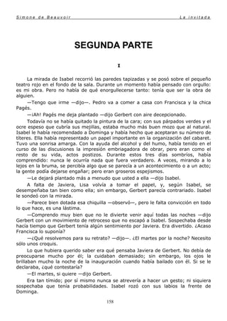 Simone de Beauvoir                                                     La invitada




                         SEGUNDA PARTE

                                             I

      La mirada de Isabel recorrió las paredes tapizadas y se posó sobre el pequeño
teatro rojo en el fondo de la sala. Durante un momento había pensado con orgullo:
es mi obra. Pero no había de qué enorgullecerse tanto: tenía que ser la obra de
alguien.
      —Tengo que irme —dijo—. Pedro va a comer a casa con Francisca y la chica
Pagés.
      —¡Ah! Pagés me deja plantado —dijo Gerbert con aire decepcionado.
      Todavía no se había quitado la pintura de la cara; con sus párpados verdes y el
ocre espeso que cubría sus mejillas, estaba mucho más buen mozo que al natural.
Isabel le había recomendado a Dominga y había hecho que aceptaran su número de
títeres. Ella había representado un papel importante en la organización del cabaret.
Tuvo una sonrisa amarga. Con la ayuda del alcohol y del humo, había tenido en el
curso de las discusiones la impresión embriagadora de obrar, pero eran como el
resto de su vida, actos postizos. Durante estos tres días sombríos, había
comprendido: nunca le ocurría nada que fuera verdadero. A veces, mirando a lo
lejos en la bruma, se percibía algo que se parecía a un acontecimiento o a un acto;
la gente podía dejarse engañar; pero eran groseros espejismos.
      —Le dejará plantado más a menudo que usted a ella —dijo Isabel.
      A falta de Javiera, Lisa volvía a tomar el papel, y, según Isabel, se
desempeñaba tan bien como ella; sin embargo, Gerbert parecía contrariado. Isabel
le sondeó con la mirada.
      —Parece bien dotada esa chiquilla —observó—, pero le falta convicción en todo
lo que hace, es una lástima.
      —Comprendo muy bien que no le divierte venir aquí todas las noches —dijo
Gerbert con un movimiento de retroceso que no escapó a Isabel. Sospechaba desde
hacía tiempo que Gerbert tenía algún sentimiento por Javiera. Era divertido. ¿Acaso
Francisca lo suponía?
      —¿Qué resolvemos para su retrato? —dijo—. ¿El martes por la noche? Necesito
sólo unos croquis.
      Lo que hubiera querido saber era qué pensaba Javiera de Gerbert. No debía de
preocuparse mucho por él; la cuidaban demasiado; sin embargo, los ojos le
brillaban mucho la noche de la inauguración cuando había bailado con él. Si se le
declaraba, ¿qué contestaría?
      —El martes, si quiere —dijo Gerbert.
      Era tan tímido; por sí mismo nunca se atrevería a hacer un gesto; ni siquiera
sospechaba que tenía probabilidades. Isabel rozó con sus labios la frente de
Dominga.

                                       158
 
