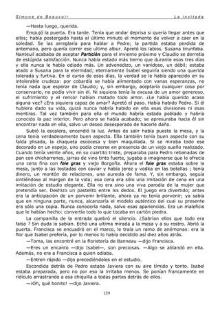 Simone de Beauvoir                                                     La invitada

      —Hasta luego, querida.
      Empujó la puerta. Era tarde. Tenía que andar deprisa si quería llegar antes que
ellos; había postergado hasta el último minuto el momento de volver a caer en la
soledad. Se las arreglaría para hablar a Pedro; la partida estaba perdida de
antemano, pero quería correr ese ultimo albur. Apretó los labios. Susana triunfaba.
Nanteuil acababa de aceptar Partición para el invierno próximo y Claudio se derretía
de estúpida satisfacción. Nunca había estado más tierno que durante esos tres días
y ella nunca le había odiado más. Un advenedizo, un vanidoso, un débil; estaba
atado a Susana para la eternidad; eternamente Isabel seguiría siendo una querida
tolerada y furtiva. En el curso de esos días, la verdad se le había aparecido en su
intolerable crudeza: por cobardía se había alimentado con vanas esperanzas, no
tenía nada que esperar de Claudio; y, sin embargo, aceptaría cualquier cosa por
conservarlo, no podía vivir sin él. Ni siquiera tenía la excusa de un amor generoso,
el sufrimiento y el rencor habían matado todo amor. ¿Le había querido acaso
alguna vez? ¿Era siquiera capaz de amar? Apretó el paso. Había habido Pedro. Si él
hubiera dado su vida, quizá nunca habría habido en ella esas divisiones ni esas
mentiras. Tal vez también para ella el mundo habría estado poblado y habría
conocido la paz interior. Pero ahora se había acabado; se apresuraba hacia él sin
encontrar nada en ella, salvo un deseo desesperado de hacerle daño.
      Subió la escalera, encendió la luz. Antes de salir había puesto la mesa, y la
cena tenía verdaderamente buen aspecto. Ella también tenía buen aspecto con su
falda plisada, la chaqueta escocesa y bien maquillada. Si se miraba todo ese
decorado en un espejo, uno podía creerse en presencia de un viejo sueño realizado.
Cuando tenía veinte años, en su cuartito triste, preparaba para Pedro rebanadas de
pan con chicharrones, jarras de vino tinto fuerte, jugaba a imaginarse que le ofrecía
una cena fina con foie gras y viejo Borgoña. Ahora el foie gras estaba sobre la
mesa, junto a las tostadas con caviar y había jerez y vodka en las botellas ; tenía
dinero, un montón de relaciones, una aureola de fama. Y, sin embargo, seguía
sintiéndose al margen de la vida; esa cena era sólo una imitación de cena en una
imitación de estudio elegante. Ella no era sino una viva parodia de la mujer que
pretendía ser. Deshizo un pastelito entre los dedos. El juego era divertido; antes
era la anticipación de un porvenir brillante, ahora ya no tenía porvenir; ya sabía
que en ninguna parte, nunca, alcanzaría el modelo auténtico del cual su presente
era sólo una copia. Nunca conocería nada, salvo esas apariencias. Era un maleficio
que le habían hecho: convertía todo lo que tocaba en cartón piedra.
      La campanilla de la entrada quebró el silencio. ¿Sabrían ellos que todo era
falso ? Sin duda lo sabían. Echó una ultima mirada a la mesa y a su rostro. Abrió la
puerta. Francisca se encuadró en el marco, le traía un ramo de anémonas: era la
flor que Isabel prefería, por lo menos lo había decidido así diez años atrás.
      —Toma, las encontré en la floristería de Banneau —dijo Francisca.
      —Eres un encanto —dijo Isabel—, son preciosas. —Algo se ablandó en ella.
Además, no era a Francisca a quien odiaba.
      —Entren rápido —dijo precediéndoles en el estudio.
      Escondida detrás de Pedro estaba Javiera con su aire tímido y tonto. Isabel
estaba preparada, pero no por eso la irritaba menos. Se ponían francamente en
ridículo arrastrando a esa chiquilla a todas partes detrás de ellos.
      —¡Oh, qué bonito! —dijo Javiera.

                                       159
 
