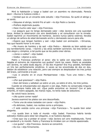 Simone de Beauvoir                                                   La invitada

     Miró la habitación y luego a Isabel con un asombro no disimulado. Parecía
decir: «Nunca lo hubiera creído.»
     —Verdad que es un encanto este estudio —dijo Francisca. Se quitó el abrigo y
se sentó.
     —Sáquese el abrigo, tendrá frío al salir —le dijo Pedro a Javiera.
     —Prefiero dejármelo puesto.
     —Hace mucho calor aquí —dijo Francisca.
     —Le aseguro que no tengo demasiado calor —dijo Javiera con una suavidad
terca. Ambos la observaron con aire desdichado y se consultaron con la mirada.
Isabel reprimió un movimiento de hombros. Javiera nunca sabría vestirse; llevaba
un abrigo de señora de edad demasiado ancho y demasiado oscuro para ella.
     —Espero que tengan hambre y sed —dijo Isabel con animación. —Sírvanse,
hay que hacerle honor a mi cena.
     —Me muero de hambre y de sed —dijo Pedro—. Además es bien sabido que
soy terriblemente voraz. —Sonrió y las otras también sonrieron; los tres tenían un
aire alegre y cómplice, a tal punto que se les podía creer ebrios.
     —¿Jerez o vodka? —dijo Isabel.
     —Vodka —dijeron a coro.
     Pedro y Francisca preferían el jerez: ella lo sabía con seguridad. ¿Javiera
llegaba al extremo de imponerles sus gustos? Llenó los vasos. Pedro se acostaba
con Javiera, no cabía duda alguna. ¿Y las dos mujeres? Era muy posible, formaban
un trío tan perfectamente simétrico. A veces se los encontraba de dos en dos,
debían de establecer una rotación, pero casi siempre se desplazaban los tres juntos
del brazo, caminando a la par.
     —Los vi anoche en el cruce Montparnasse —dijo. Tuvo una risita—. Muy
graciosos.
     —¿Por qué graciosos? —dijo Pedro.
     —Iban del brazo y saltaban ya sobre un pie, ya sobre el otro, los tres juntos.
     Cuando se entusiasmaba con alguien o con algo, Pedro no conservaba ninguna
medida, siempre había sido así. ¿Que podía encontrar en Javiera? Con el pelo
amarillo, el rostro apagado, las manos rojas, no tenía nada de seductora.
     Se volvió hacia Javiera.
     —¿No quiere comer nada?
     Javiera examinó los platos con aire desconfiado.
     —Tome una de estas tostadas con caviar —dijo Pedro.
     —Es delicioso, Isabel, nos recibes corno a príncipes.
     —Y está vestida como una princesa —dijo Francisca—. Te queda bien estar
elegante.
     —Le queda bien a todo el mundo —dijo Isabel. Francisca habría tenido
sobrados medios para estar tan elegante, si se hubiera dignado.
     —Creo que voy a probar el caviar —dijo Javiera con aire meditabundo. Tomó
un sandwich y lo mordió. Pedro y Francisca la miraban con un interés apasionado.
     —¿Le gusta? —dijo Francisca. Javiera se concentró.
     —Es rico —dijo firmemente.
                                      160
 