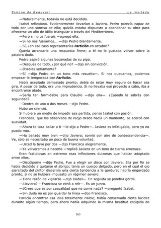 Simone de Beauvoir                                                     La invitada

     —Naturalmente, todavía no está decidido.
     Isabel reflexionó. Evidentemente llevarían a Javiera. Pedro parecía capaz de
todo por una sonrisa de ella; quizás estaba dispuesto a abandonar su obra para
ofrecerse un año de idilio triangular a través del Mediterráneo.
     —Pero si no os fuerais —agregó ella.
     —Si no nos fuéramos... —dijo Pedro blandamente.
     —Sí, ¿en ese caso representarías Partición en octubre?
     Quería arrancarle una respuesta firme; a él no le gustaba volver sobre la
palabra dada.
     Pedro aspiró algunas bocanadas de su pipa.
     —Después de todo, ¿por qué no? —dijo sin convicción.
     —¿Hablas seriamente?
     —Sí —dijo Pedro en un tono más resuelto—. Si nos quedamos, podemos
empezar la temporada con Partición.
     Había aceptado demasiado pronto; debía de estar muy seguro de hacer esa
gira. A pesar de todo, era una imprudencia. Si no llevaba ese proyecto a cabo, iba a
encontrarse atado.
     —Sería tan formidable para Claudio —dijo ella—. ¿Cuándo lo sabrás con
seguridad?
     —Dentro de uno o dos meses —dijo Pedro.
     Hubo un silenció.
     Si hubiera un medio de impedir esa partida, pensó Isabel con pasión.
     Francisca, que los observaba de reojo desde hacía un momento, se acercó con
suavidad.
     —Ahora te toca bailar a ti —le dijo a Pedro—. Javiera es infatigable, pero yo no
puedo más.
     —Ha bailado muy bien —dijo Javiera; sonrió con aire de condescendencia—.
Ve, sólo se necesitaba un poco de buena voluntad.
     —Usted la tuvo por dos —dijo Francisca alegremente.
     —Ya volveremos a hacerlo —replicó Javiera en un tono de tierna amenaza.
     Eran fastidiosas en extremo esas inflexiones dulzonas que habían adoptado
entre ellos.
     —Discúlpeme —dijo Pedro. Fue a elegir un disco con Javiera. Ella por fin se
había decidido a quitarse el abrigo; tenía un cuerpo delgado, pero en el cual el ojo
ejercitado del pintor discernía una cierta tendencia a la gordura; habría engordado
pronto, si no se hubiera impuesto un régimen severo.
     —Tiene razón de vigilarse —dijo Isabel—. En seguida se pondría gorda.
     —¿Javiera? —Francisca se echó a reír—. Es un junco.
     —¿Crees que es por casualidad que no come nada? —preguntó Isabel.
     —Sin duda no es por guardar la línea —dijo Francisca.
     Parecía encontrar esa idea totalmente risible; había conservado cierta lucidez
durante algún tiempo, pero ahora había adquirido la misma beatitud estúpida de


                                       163
 
