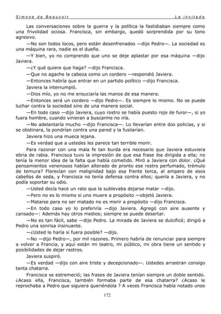 Simone de Beauvoir                                                     La invitada

     Las conversaciones sobre la guerra y la política la fastidiaban siempre como
una frivolidad ociosa. Francisca, sin embargo, quedó sorprendida por su tono
agresivo.
     —No son todos locos, pero están desenfrenados —dijo Pedro—. La sociedad es
una máquina rara, nadie es el dueño.
     —Y bien, yo no comprendo que uno se deje aplastar por esa máquina —dijo
Javiera.
     —¿Y qué quiere que haga? —dijo Francisca.
     —Que no agache la cabeza como un cordero —respondió Javiera.
     —Entonces habría que entrar en un partido político —dijo Francisca.
     Javiera la interrumpió.
     —Dios mío, yo no me ensuciaría las manos de esa manera.
     —Entonces será un cordero —dijo Pedro—. Es siempre lo mismo. No se puede
luchar contra la sociedad sino de una manera social.
     —En todo caso —dijo Javiera, cuyo rostro se había puesto rojo de furor—, si yo
fuera hombre, cuando vinieran a buscarme no iría.
     —No adelantaría mucho —dijo Francisca—. Lo llevarían entre dos policías, y si
se obstinara, la pondrían contra una pared y la fusilarían.
     Javiera hizo una mueca lejana.
     —Es verdad que a ustedes les parece tan terrible morir.
     Para razonar con una mala fe tan burda era necesario que Javiera estuviera
ebria de rabia. Francisca tuvo la impresión de que esa frase iba dirigida a ella; no
tenía la menor idea de la falta que había cometido. Miró a Javiera con dolor. ¿Qué
pensamientos venenosos habían alterado de pronto ese rostro perfumado, trémulo
de ternura? Florecían con malignidad bajo esa frente terca, al amparo de esos
cabellos de seda, y Francisca no tenía defensa contra ellos; quería a Javiera, y no
podía soportar su odio.
     —Usted decía hace un rato que la sublevaba dejarse matar —dijo.
     —Pero no es lo mismo si uno muere a propósito —objetó Javiera.
     —Matarse para no ser matado no es morir a propósito —dijo Francisca.
     —En todo caso yo lo preferiría —dijo Javiera. Agregó con aire ausente y
cansado—: Además hay otros medios; siempre se puede desertar.
     —No es tan fácil, sabe —dijo Pedro. La mirada de Javiera se dulcificó; dirigió a
Pedro una sonrisa insinuante.
     —¿Usted lo haría si fuera posible? —dijo.
     —No —dijo Pedro—, por mil razones. Primero habría de renunciar para siempre
a volver a Francia, y aquí están mi teatro, mi público, mi obra tiene un sentido y
posibilidades de dejar rastros.
     Javiera suspiró.
     —Es verdad —dijo con aire triste y decepcionado—. Ustedes arrastran consigo
tanta chatarra.
     Francisca se estremeció; las frases de Javiera tenían siempre un doble sentido.
¿Acaso ella, Francisca, también formaba parte de esa chatarra? ¿Acaso le
reprochaba a Pedro que siguiera queriéndola ? A veces Francisca había notado unos

                                       172
 