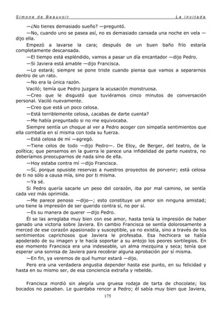 Simone de Beauvoir                                                   La invitada

      —¿No tienes demasiado sueño? —preguntó.
      —No, cuando uno se pasea así, no es demasiado cansada una noche en vela —
dijo ella.
      Empezó a lavarse la cara; después de un buen baño frío estaría
completamente descansada.
      —El tiempo está espléndido, vamos a pasar un día encantador —dijo Pedro.
      —Si Javiera está amable —dijo Francisca.
      —Lo estará; siempre se pone triste cuando piensa que vamos a separarnos
dentro de un rato.
      —No era la única razón.
      Vaciló; temía que Pedro juzgara la acusación monstruosa.
      —Creo que le disgustó que tuviéramos cinco minutos de conversación
personal. Vaciló nuevamente.
      —Creo que está un poco celosa.
      —Está terriblemente celosa, ¿acabas de darte cuenta?
      —Me había preguntado si no me equivocaba.
      Siempre sentía un choque al ver a Pedro acoger con simpatía sentimientos que
ella combatía en sí misma con toda su fuerza.
      —Está celosa de mí —agregó.
      —Tiene celos de todo —dijo Pedro—. De Eloy, de Berger, del teatro, de la
política; que pensemos en la guerra le parece una infidelidad de parte nuestra, no
deberíamos preocuparnos de nada sino de ella.
      —Hoy estaba contra mí —dijo Francisca.
      —Sí, porque opusiste reservas a nuestros proyectos de porvenir; está celosa
de ti no sólo a causa mía, sino por ti misma.
      —Ya sé.
      Si Pedro quería sacarle un peso del corazón, iba por mal camino, se sentía
cada vez más oprimida.
      —Me parece penoso —dijo—; esto constituye un amor sin ninguna amistad;
uno tiene la impresión de ser querido contra sí, no por sí.
      —Es su manera de querer —dijo Pedro.
      Él se las arreglaba muy bien con ese amor, hasta tenía la impresión de haber
ganado una victoria sobre Javiera. En cambio Francisca se sentía dolorosamente a
merced de ese corazón apasionado y susceptible, ya no existía, sino a través de los
sentimientos caprichosos que Javiera le profesaba. Esa hechicera se había
apoderado de su imagen y le hacía soportar a su antojo los peores sortilegios. En
ese momento Francisca era una indeseable, un alma mezquina y seca; tenía que
esperar una sonrisa de Javiera para recobrar alguna aprobación por sí misma.
      —En fin, ya veremos de qué humor estará —dijo.
      Pero era una verdadera angustia depender hasta ese punto, en su felicidad y
hasta en su mismo ser, de esa conciencia extraña y rebelde.

    Francisca mordió sin alegría una gruesa rodaja de tarta de chocolate; los
bocados no pasaban. Le guardaba rencor a Pedro; él sabía muy bien que Javiera,
                                      175
 