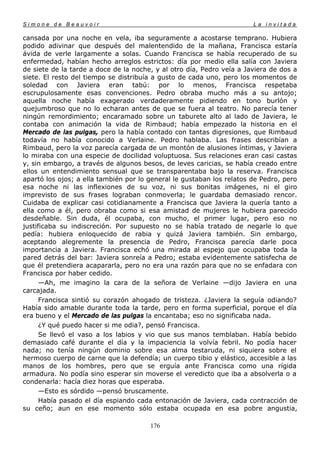 Simone de Beauvoir                                                     La invitada

cansada por una noche en vela, iba seguramente a acostarse temprano. Hubiera
podido adivinar que después del malentendido de la mañana, Francisca estaría
ávida de verle largamente a solas. Cuando Francisca se había recuperado de su
enfermedad, habían hecho arreglos estrictos: día por medio ella salía con Javiera
de siete de la tarde a doce de la noche, y al otro día, Pedro veía a Javiera de dos a
siete. El resto del tiempo se distribuía a gusto de cada uno, pero los momentos de
soledad con Javiera eran tabú: por lo menos, Francisca respetaba
escrupulosamente esas convenciones. Pedro obraba mucho más a su antojo;
aquella noche había exagerado verdaderamente pidiendo en tono burlón y
quejumbroso que no lo echaran antes de que se fuera al teatro. No parecía tener
ningún remordimiento; encaramado sobre un taburete alto al lado de Javiera, le
contaba con animación la vida de Rimbaud; había empezado la historia en el
Mercado de las pulgas, pero la había contado con tantas digresiones, que Rimbaud
todavía no había conocido a Verlaine. Pedro hablaba. Las frases describían a
Rimbaud, pero la voz parecía cargada de un montón de alusiones íntimas, y Javiera
lo miraba con una especie de docilidad voluptuosa. Sus relaciones eran casi castas
y, sin embargo, a través de algunos besos, de leves caricias, se había creado entre
ellos un entendimiento sensual que se transparentaba bajo la reserva. Francisca
apartó los ojos; a ella también por lo general le gustaban los relatos de Pedro, pero
esa noche ni las inflexiones de su voz, ni sus bonitas imágenes, ni el giro
imprevisto de sus frases lograban conmoverla; le guardaba demasiado rencor.
Cuidaba de explicar casi cotidianamente a Francisca que Javiera la quería tanto a
ella como a él, pero obraba como si esa amistad de mujeres le hubiera parecido
desdeñable. Sin duda, él ocupaba, con mucho, el primer lugar, pero eso no
justificaba su indiscreción. Por supuesto no se había tratado de negarle lo que
pedía: hubiera enloquecido de rabia y quizá Javiera también. Sin embargo,
aceptando alegremente la presencia de Pedro, Francisca parecía darle poca
importancia a Javiera. Francisca echó una mirada al espejo que ocupaba toda la
pared detrás del bar: Javiera sonreía a Pedro; estaba evidentemente satisfecha de
que él pretendiera acapararla, pero no era una razón para que no se enfadara con
Francisca por haber cedido.
      —Ah, me imagino la cara de la señora de Verlaine —dijo Javiera en una
carcajada.
      Francisca sintió su corazón ahogado de tristeza. ¿Javiera la seguía odiando?
Había sido amable durante toda la tarde, pero en forma superficial, porque el día
era bueno y el Mercado de las pulgas la encantaba; eso no significaba nada.
      ¿Y qué puedo hacer si me odia?, pensó Francisca.
      Se llevó el vaso a los labios y vio que sus manos temblaban. Había bebido
demasiado café durante el día y la impaciencia la volvía febril. No podía hacer
nada; no tenía ningún dominio sobre esa alma testaruda, ni siquiera sobre el
hermoso cuerpo de carne que la defendía; un cuerpo tibio y elástico, accesible a las
manos de los hombres, pero que se erguía ante Francisca como una rígida
armadura. No podía sino esperar sin moverse el veredicto que iba a absolverla o a
condenarla: hacía diez horas que esperaba.
      —Esto es sórdido —pensó bruscamente.
      Había pasado el día espiando cada entonación de Javiera, cada contracción de
su ceño; aun en ese momento sólo estaba ocupada en esa pobre angustia,

                                       176
 