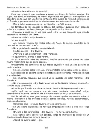 Simone de Beauvoir                                                   La invitada

     —Prefiero darle el brazo yo —explicó.
     Francisca obedeció con sumisión y como los dedos de Javiera rozaban los
suyos, los tomó suavemente; la mano enguantada en gamuza aterciopelada se
abandonó en la suya con una tierna confianza. Una aurora de felicidad se levantaba
en Francisca, pero no sabía todavía si debía creer verdaderamente en ella.
     —Mire a la hermosa morena con su Hércules —señaló Javiera.
     Se tomaban de las manos; la cabeza del luchador quedaba muy pequeña
sobre sus enormes hombros; la mujer reía dejando ver los dientes.
     —Empiezo a sentirme en mi casa aquí —dijo Javiera lanzando una mirada
satisfecha a la terraza del Dôme.
     —Pues ha tardado —dijo Francisca.
     Javiera suspiró.
     —Ah, cuando recuerdo las viejas calles de Rúan, de noche, alrededor de la
catedral, se me parte el corazón.
     —No le gustaba demasiado cuando vivía allí.
     —Era tan poético —dijo Javiera.
     —¿Volvería a ver a su familia? —dijo Francisca.
     —Seguramente, pienso ir este verano.
     Su tía le escribía todas las semanas; habían terminado por tomar las cosas
mucho mejor de lo que se podía esperar.
     Bruscamente las comisuras de sus labios cayeron y tuvo un aire gastado de
mujer madura.
     —En ese entonces sabía vivir sola, era formidable cómo podía sentir las cosas.
     Las nostalgias de Javiera siempre ocultaban algún reproche; Francisca se puso
a la defensiva.
     —Sin embargo, recuerdo que usted ya se quejaba de estar marchita —dijo
Francisca.
     —No era como ahora —dijo Javiera con voz sorda. Bajó la cabeza y murmuró—
: Ahora estoy consumida.
     Antes de que Francisca pudiera contestar, le oprimió alegremente el brazo.
     —¿Por qué no se compra uno de esos preciosos caramelos? —dijo,
deteniéndose ante una tienda rosada y brillante como una caja de bautismo.
     Detrás del vidrio, una gran bandeja de madera giraba lentamente sobre sí
misma ofreciendo a las miradas golosas dátiles rellenos, nueces acarameladas,
trufas de chocolate.
     —Cómprese algo —propuso Javiera en tono apremiante.
     —En una noche espléndida no hay que empalagarse como la otra vez —dijo
Francisca.
     —Oh, uno o dos caramelitos —dijo Javiera—, no hay peligro. Sonrió.
     —Esta tienda tiene colores tan bonitos, tengo la impresión de entrar en un
dibujo animado. Francisca empujó la puerta.
     —¿Usted no quiere nada? —dijo.



                                      178
 