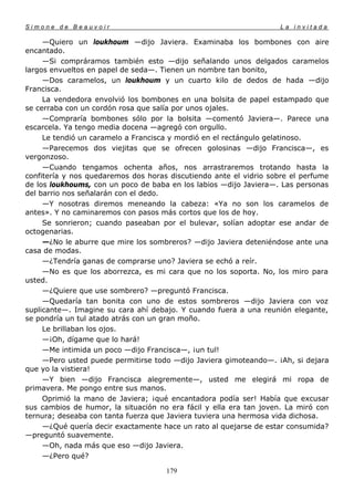 Simone de Beauvoir                                                  La invitada

     —Quiero un loukhoum —dijo Javiera. Examinaba los bombones con aire
encantado.
     —Si compráramos también esto —dijo señalando unos delgados caramelos
largos envueltos en papel de seda—. Tienen un nombre tan bonito,
     —Dos caramelos, un loukhoum y un cuarto kilo de dedos de hada —dijo
Francisca.
     La vendedora envolvió los bombones en una bolsita de papel estampado que
se cerraba con un cordón rosa que salía por unos ojales.
     —Compraría bombones sólo por la bolsita —comentó Javiera—. Parece una
escarcela. Ya tengo media docena —agregó con orgullo.
     Le tendió un caramelo a Francisca y mordió en el rectángulo gelatinoso.
     —Parecemos dos viejitas que se ofrecen golosinas —dijo Francisca—, es
vergonzoso.
     —Cuando tengamos ochenta años, nos arrastraremos trotando hasta la
confitería y nos quedaremos dos horas discutiendo ante el vidrio sobre el perfume
de los loukhoums, con un poco de baba en los labios —dijo Javiera—. Las personas
del barrio nos señalarán con el dedo.
     —Y nosotras diremos meneando la cabeza: «Ya no son los caramelos de
antes». Y no caminaremos con pasos más cortos que los de hoy.
     Se sonrieron; cuando paseaban por el bulevar, solían adoptar ese andar de
octogenarias.
     —¿No le aburre que mire los sombreros? —dijo Javiera deteniéndose ante una
casa de modas.
     —¿Tendría ganas de comprarse uno? Javiera se echó a reír.
     —No es que los aborrezca, es mi cara que no los soporta. No, los miro para
usted.
     —¿Quiere que use sombrero? —preguntó Francisca.
     —Quedaría tan bonita con uno de estos sombreros —dijo Javiera con voz
suplicante—. Imagine su cara ahí debajo. Y cuando fuera a una reunión elegante,
se pondría un tul atado atrás con un gran moño.
     Le brillaban los ojos.
     —¡Oh, dígame que lo hará!
     —Me intimida un poco —dijo Francisca—, ¡un tul!
     —Pero usted puede permitirse todo —dijo Javiera gimoteando—. ¡Ah, si dejara
que yo la vistiera!
     —Y bien —dijo Francisca alegremente—, usted me elegirá mi ropa de
primavera. Me pongo entre sus manos.
     Oprimió la mano de Javiera; ¡qué encantadora podía ser! Había que excusar
sus cambios de humor, la situación no era fácil y ella era tan joven. La miró con
ternura; deseaba con tanta fuerza que Javiera tuviera una hermosa vida dichosa.
     —¿Qué quería decir exactamente hace un rato al quejarse de estar consumida?
—preguntó suavemente.
     —Oh, nada más que eso —dijo Javiera.
     —¿Pero qué?

                                     179
 
