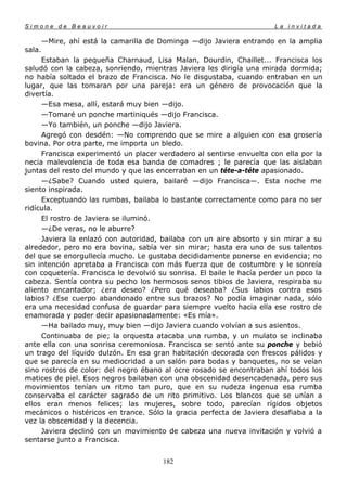 Simone de Beauvoir                                                     La invitada

        —Mire, ahí está la camarilla de Dominga —dijo Javiera entrando en la amplia
sala.
     Estaban la pequeña Charnaud, Lisa Malan, Dourdin, Chaillet... Francisca los
saludó con la cabeza, sonriendo, mientras Javiera les dirigía una mirada dormida;
no había soltado el brazo de Francisca. No le disgustaba, cuando entraban en un
lugar, que las tomaran por una pareja: era un género de provocación que la
divertía.
     —Esa mesa, allí, estará muy bien —dijo.
     —Tomaré un ponche martiniqués —dijo Francisca.
     —Yo también, un ponche —dijo Javiera.
     Agregó con desdén: —No comprendo que se mire a alguien con esa grosería
bovina. Por otra parte, me importa un bledo.
     Francisca experimentó un placer verdadero al sentirse envuelta con ella por la
necia malevolencia de toda esa banda de comadres ; le parecía que las aislaban
juntas del resto del mundo y que las encerraban en un téte-a-téte apasionado.
     —¿Sabe? Cuando usted quiera, bailaré —dijo Francisca—. Esta noche me
siento inspirada.
     Exceptuando las rumbas, bailaba lo bastante correctamente como para no ser
ridícula.
     El rostro de Javiera se iluminó.
     —¿De veras, no le aburre?
     Javiera la enlazó con autoridad, bailaba con un aire absorto y sin mirar a su
alrededor, pero no era bovina, sabía ver sin mirar; hasta era uno de sus talentos
del que se enorgullecía mucho. Le gustaba decididamente ponerse en evidencia; no
sin intención apretaba a Francisca con más fuerza que de costumbre y le sonreía
con coquetería. Francisca le devolvió su sonrisa. El baile le hacía perder un poco la
cabeza. Sentía contra su pecho los hermosos senos tibios de Javiera, respiraba su
aliento encantador; ¿era deseo? ¿Pero qué deseaba? ¿Sus labios contra esos
labios? ¿Ese cuerpo abandonado entre sus brazos? No podía imaginar nada, sólo
era una necesidad confusa de guardar para siempre vuelto hacia ella ese rostro de
enamorada y poder decir apasionadamente: «Es mía».
     —Ha bailado muy, muy bien —dijo Javiera cuando volvían a sus asientos.
     Continuaba de pie; la orquesta atacaba una rumba, y un mulato se inclinaba
ante ella con una sonrisa ceremoniosa. Francisca se sentó ante su ponche y bebió
un trago del líquido dulzón. En esa gran habitación decorada con frescos pálidos y
que se parecía en su mediocridad a un salón para bodas y banquetes, no se veían
sino rostros de color: del negro ébano al ocre rosado se encontraban ahí todos los
matices de piel. Esos negros bailaban con una obscenidad desencadenada, pero sus
movimientos tenían un ritmo tan puro, que en su rudeza ingenua esa rumba
conservaba el carácter sagrado de un rito primitivo. Los blancos que se unían a
ellos eran menos felices; las mujeres, sobre todo, parecían rígidos objetos
mecánicos o histéricos en trance. Sólo la gracia perfecta de Javiera desafiaba a la
vez la obscenidad y la decencia.
     Javiera declinó con un movimiento de cabeza una nueva invitación y volvió a
sentarse junto a Francisca.


                                        182
 
