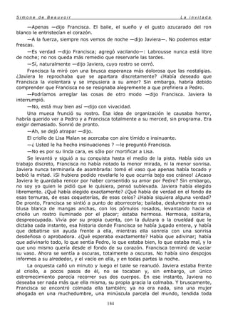 Simone de Beauvoir                                                     La invitada

      —Apenas —dijo Francisca. El baile, el sueño y el gusto azucarado del ron
blanco le entristecían el corazón.
      —A la fuerza, siempre nos vemos de noche —dijo Javiera—. No podemos estar
frescas.
      —Es verdad —dijo Francisca; agregó vacilando—: Labrousse nunca está libre
de noche; no nos queda más remedio que reservarle las tardes.
      —Sí, naturalmente —dijo Javiera, cuyo rostro se cerró.
      Francisca la miró con una brusca esperanza más dolorosa que las nostalgias.
¿Javiera le reprochaba que se apartara discretamente? ¿Había deseado que
Francisca la violentara y se impusiera a su amor? Sin embargo, habría debido
comprender que Francisca no se resignaba alegremente a que prefiriera a Pedro.
      —Podríamos arreglar las cosas de otro modo —dijo Francisca. Javiera la
interrumpió.
      —No, está muy bien así —dijo con vivacidad.
      Una mueca frunció su rostro. Esa idea de organización le causaba horror,
habría querido ver a Pedro y a Francisca totalmente a su merced, sin programa. Era
exigir demasiado. Sonrió de pronto.
      —Ah, se dejó atrapar —dijo.
      El criollo de Lisa Malan se acercaba con aire tímido e insinuante.
      —¿ Usted le ha hecho insinuaciones ? —le preguntó Francisca.
      —No es por su linda cara, es sólo por mortificar a Lisa.
      Se levantó y siguió a su conquista hasta el medio de la pista. Había sido un
trabajo discreto, Francisca no había notado la menor mirada, ni la menor sonrisa.
Javiera nunca terminaría de asombrarla: tomó el vaso que apenas había tocado y
bebió la mitad. ¡Si hubiera podido revelarle lo que ocurría bajo ese cráneo! ¿Acaso
Javiera le guardaba rencor por haber consentido su amor por Pedro? Sin embargo,
no soy yo quien le pidió que le quisiera, pensó sublevada. Javiera había elegido
libremente. ¿Qué había elegido exactamente? ¿Qué había de verdad en el fondo de
esas ternuras, de esas coqueterías, de esos celos? ¿Había siquiera alguna verdad?
De pronto, Francisca se sintió a punto de aborrecerla; bailaba, deslumbrante en su
blusa blanca de mangas anchas, con los pómulos rosados, levantando hacia el
criollo un rostro iluminado por el placer; estaba hermosa. Hermosa, solitaria,
despreocupada. Vivía por su propia cuenta, con la dulzura o la crueldad que le
dictaba cada instante, esa historia donde Francisca se había jugado entera, y había
que debatirse sin ayuda frente a ella, mientras ella sonreía con una sonrisa
desdeñosa o aprobadora. ¿Qué esperaba exactamente? Había que adivinar; había
que adivinarlo todo, lo que sentía Pedro, lo que estaba bien, lo que estaba mal, y lo
que uno mismo quería desde el fondo de su corazón. Francisca terminó de vaciar
su vaso. Ahora se sentía a oscuras, totalmente a oscuras. No había sino despojos
informes a su alrededor, y el vacío en ella, y en todas partes la noche.
      La orquesta calló un minuto y luego el baile se reanudó. Javiera estaba frente
al criollo, a pocos pasos de él, no se tocaban y, sin embargo, un único
estremecimiento parecía recorrer sus dos cuerpos. En ese instante, Javiera no
deseaba ser nada más que ella misma, su propia gracia la colmaba. Y bruscamente,
Francisca se encontró colmada ella también; ya no era nada, sino una mujer
ahogada en una muchedumbre, una minúscula parcela del mundo, tendida toda

                                       184
 