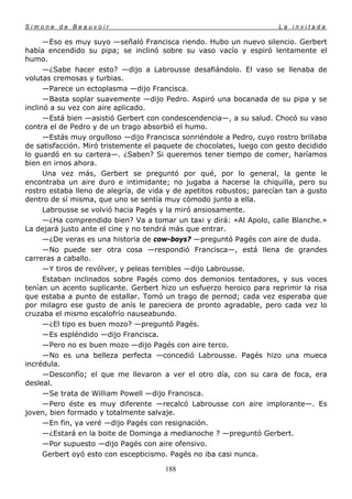 Simone de Beauvoir                                                    La invitada

      —Eso es muy suyo —señaló Francisca riendo. Hubo un nuevo silencio. Gerbert
había encendido su pipa; se inclinó sobre su vaso vacío y espiró lentamente el
humo.
      —¿Sabe hacer esto? —dijo a Labrousse desafiándolo. El vaso se llenaba de
volutas cremosas y turbias.
      —Parece un ectoplasma —dijo Francisca.
      —Basta soplar suavemente —dijo Pedro. Aspiró una bocanada de su pipa y se
inclinó a su vez con aire aplicado.
      —Está bien —asistió Gerbert con condescendencia—, a su salud. Chocó su vaso
contra el de Pedro y de un trago absorbió el humo.
      —Estás muy orgulloso —dijo Francisca sonriéndole a Pedro, cuyo rostro brillaba
de satisfacción. Miró tristemente el paquete de chocolates, luego con gesto decidido
lo guardó en su cartera—. ¿Saben? Si queremos tener tiempo de comer, haríamos
bien en irnos ahora.
      Una vez más, Gerbert se preguntó por qué, por lo general, la gente le
encontraba un aire duro e intimidante; no jugaba a hacerse la chiquilla, pero su
rostro estaba lleno de alegría, de vida y de apetitos robustos; parecían tan a gusto
dentro de sí misma, que uno se sentía muy cómodo junto a ella.
      Labrousse se volvió hacia Pagés y la miró ansiosamente.
      —¿Ha comprendido bien? Va a tomar un taxi y dirá: «Al Apolo, calle Blanche.»
La dejará justo ante el cine y no tendrá más que entrar.
      —¿De veras es una historia de cow-boys? —preguntó Pagés con aire de duda.
      —No puede ser otra cosa —respondió Francisca—, está llena de grandes
carreras a caballo.
      —Y tiros de revólver, y peleas terribles —dijo Labrousse.
      Estaban inclinados sobre Pagés como dos demonios tentadores, y sus voces
tenían un acento suplicante. Gerbert hizo un esfuerzo heroico para reprimir la risa
que estaba a punto de estallar. Tomó un trago de pernod; cada vez esperaba que
por milagro ese gusto de anís le pareciera de pronto agradable, pero cada vez lo
cruzaba el mismo escalofrío nauseabundo.
      —¿El tipo es buen mozo? —preguntó Pagés.
      —Es espléndido —dijo Francisca.
      —Pero no es buen mozo —dijo Pagés con aire terco.
      —No es una belleza perfecta —concedió Labrousse. Pagés hizo una mueca
incrédula.
      —Desconfío; el que me llevaron a ver el otro día, con su cara de foca, era
desleal.
      —Se trata de William Powell —dijo Francisca.
      —Pero éste es muy diferente —recalcó Labrousse con aire implorante—. Es
joven, bien formado y totalmente salvaje.
      —En fin, ya veré —dijo Pagés con resignación.
      —¿Estará en la boite de Dominga a medianoche ? —preguntó Gerbert.
      —Por supuesto —dijo Pagés con aire ofensivo.
      Gerbert oyó esto con escepticismo. Pagés no iba casi nunca.

                                       188
 