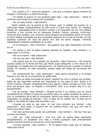 Simone de Beauvoir                                                    La invitada

      —En cuanto a mí —intervino Gerbert—, juro que si hubiera alguna manera de
emigrar a Venezuela o a Santo Domingo...
      —Si estalla la guerra no me gustaría estar lejos —dijo Labrousse—. Hasta le
confesaré que tengo una especie de curiosidad...
      —No es nada vicioso —dijo Gerbert.
      Había soñado con la guerra el día entero, pero le helaba los huesos oír a
Labrousse hablar tranquilamente de ella como si fuera cosa hecha. En realidad,
estaba ahí, agazapada entre el brasero ruidoso y el mostrador de cinc con reflejos
amarillos, y esa comida era un banquete fúnebre. Cascos, tanques, uniformes,
camiones gris verdoso, una inmensa marea fangosa se precipitaba sobre el mundo;
la tierra estaba sumergida por esa viscosidad negruzca en la cual se hundía, con las
espaldas cubiertas de ropa de plomo con olor de perro mojado, mientras
resplandores siniestros estallaban en el cielo.
      —A mí tampoco —dijo Francisca— me gustaría que algo importante ocurriera
sin mí.
      —Si vamos a eso, él debió haberse alistado en España —dijo Gerbert—, o
hasta partir a la China.
      —No es lo mismo —dijo Labrousse.
      —No veo por qué —dijo Gerbert.
      —Me parece que es una cuestión de situación —dijo Francisca—. Me acuerdo
cuando estaba en la Punta del Raz que Pedro quiso obligarme a irme antes de la
tempestad; yo estaba loca de desesperación; me habría sentido culpable si hubiera
cedido. En cambio, en este momento, puede haber allí todas las tormentas del
mundo.
      —Es exactamente eso —dijo Labrousse—. Esta guerra pertenece a mi propia
historia y por eso yo no consentiría en saltármela.
      Su rostro se había iluminado de placer. Gerbert les miró a ambos con envidia:
debía de dar seguridad sentirse tan importante el uno para el otro. Quizá si él
mismo hubiera contado verdaderamente para alguien, habría contado un poco más
para sus propios ojos; no llegaba a concederle valor a su propia vida ni a sus
pensamientos.
      —Se da cuenta —dijo Gerbert—, Péclard conoce a un médico que se volvió
completamente chiflado a fuerza de acuchillar tipos; en cuanto acababa de operar a
uno, el compañero de al lado le reclamaba. Parece que había uno que, mientras le
rebanaban, no paraba de berrear: «¡Ah, el dolor de mi rodilla! ¡Ah, el dolor de mi
rodilla!». No debía de haber sido divertido, ¿no?
      —Cuando se está en ese caso, no hay más remedio que berrear —dijo
Labrousse—. Pero sabe, ni siquiera eso me subleva tanto; hay que vivir eso lo
mismo que otras cosas.
      —Por ese camino todo puede ser justificado —dijo Gerbert—. No hay más que
cruzarse de brazos.
      —¡Ah, no! —dijo Labrousse—. Vivir una cosa no quiere decir soportarla
estúpidamente; yo aceptaría vivir más o menos cualquier cosa precisamente
porque siempre tendría el recurso de vivirlo libremente.
      —Curiosa libertad —dijo Gerbert—. Ya no podrá hacer nada que le interese.
Labrousse sonrió.
                                       191
 