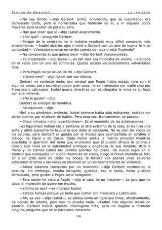 Simone de Beauvoir                                                      La invitada

      —No soy tímido —dijo Gerbert. Sintió, enfurecido, que se ruborizaba; era
demasiado tonto, pero le horrorizaba que hablaran de él, y ni siquiera podía
moverse para ocultar un poco su cara.
      —Hay que creer que sí —dijo Isabel alegremente.
      —¿Por qué? —preguntó Gerbert.
      —Porque de lo contrario no le hubiera resultado muy difícil conocerla más
ampliamente. —Isabel alzó los ojos y miró a Gerbert con un aire de buena fe y de
curiosidad—. ¿Verdaderamente no se dio cuenta de nada o está fingiendo?
      —No comprendo lo que quiere decir —dijo Gerbert desconcertado.
      —Es encantador —dijo Isabel—, es tan rara esa modestia de violeta. —Hablaba
en el vacío con un aire de confianza. Quizás estaba verdaderamente volviéndose
loca.
      —Pero Pagés no se ocupa de mí —dijo Gerbert.
      —¿Usted cree? —dijo Isabel con voz irónica.
      Gerbert no contestó nada; era verdad que Pagés había estado rara con él
algunas veces, pero eso no probaba gran cosa, no se interesaba por nadie sino por
Francisca y Labrousse. Isabel quería divertirse con él, chupaba la mina de su lápiz
con aire irritante.
      —¿No le gusta? —dijo.
      Gerbert se encogió de hombros.
      —Se equivoca —dijo.
      Miró a su alrededor, molesto. Isabel siempre había sido indiscreta, hablaba sin
darse cuenta, por el placer de hablar. Pero esta vez, francamente, se pasaba.
      —Cinco minutos —dijo levantándose—. Es el momento de las aclamaciones.
      Los figurantes habían ido a sentarse al otro extremo de la sala; él les hizo una
seña y abrió suavemente la puerta que daba al escenario. No se oían las voces de
los actores, pero Gerbert se guiaba por la música que acompañaba en sordina el
diálogo de Casio y de Casca. Cada noche sentía la misma emoción mientras
acechaba la aparición del tema que anunciaba que el pueblo ofrecía la corona a
César; casi creía en la solemnidad ambigua y engañosa de ese instante. Alzó la
mano y un clamor cubrió los últimos acordes del piano. De nuevo espió en el
silencio que subrayaba un lejano murmullo de voces, luego la breve melodía se hizo
oír y un grito salió de todas las bocas; la tercera vez apenas unas palabras
esbozaron el tema y las voces se elevaron en un acrecentamiento de violencia.
      —Ahora estamos tranquilos por un momento —dijo Gerbert recobrando la
postura. Sin embargo, estaba intrigado, gustaba, eso lo sabía, hasta gustaba
demasiado, pero gustar a Pagés sería halagador.
      —Esta noche he visto a Pagés —dijo al cabo de un instante—. Le juro que no
daba la impresión de quererme mucho.
      —¿Cómo es eso? —se interesó Isabel.
      —Estaba furiosa porque yo tenía que comer con Francisca y Labrousse.
      —Ah, ya veo —dijo Isabel—, es celosa como un tigre esa chica; efectivamente,
ha debido de odiarlo, pero eso no prueba nada. —Isabel hizo algunos trazos en
silencio. Gerbert habría querido interrogarla más, pero no llegaba a formular
ninguna pregunta que no le pareciera indiscreta.
                                       196
 