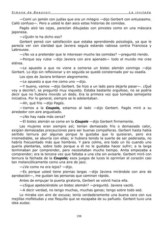 Simone de Beauvoir                                                    La invitada

      —Comí un jamón con judías que era un milagro —dijo Gerbert con entusiasmo.
Calló confuso—. Pero a usted le dan asco estas historias de comidas.
      Pagés alzó las cejas, parecían dibujadas con pinceles como en una máscara
japonesa.
      —¿Quién le ha dicho eso?
      Gerbert pensó con satisfacción que estaba aprendiendo psicología, ya que le
parecía ver con claridad que Javiera seguía estando rabiosa contra Francisca y
Labrousse.
      —¿No va a pretender que le interesan mucho las comidas? —preguntó riendo.
      —Porque soy rubia —dijo Javiera con aire apenado— todo el mundo me cree
etérea.
      —Le apuesto a que no viene a comerse un bistec alemán conmigo —dijo
Gerbert. Lo dijo sin reflexionar y en seguida se quedó consternado por su osadía.
      Los ojos de Javiera brillaron alegremente.
      —Le apuesto a que me como uno —dijo.
      —Y bueno, vamos —dijo Gerbert. Se hizo a un lado para dejarla pasar—. ¿Qué
voy a decirle?, se preguntó muy inquieto. Estaba bastante orgulloso, no se podría
decir que no hubiera movido un dedo. Era la primera vez que tomaba semejante
iniciativa. Por lo general, siempre se le adelantaban.
      —Ah, qué frío —dijo Pagés.
      —Vamos a la Coupole, estamos al lado —dijo Gerbert. Pagés miró a su
alrededor con aire angustiado.
      —¿No hay nada más cerca?
      —El bistec alemán se come en la Coupole —dijo Gerbert firmemente.
      Las mujeres eran siempre así; tenían demasiado frío o demasiado calor,
exigían demasiadas precauciones para ser buenas compañeras. Gerbert hasta había
sentido ternura por algunas porque le gustaba que lo quisieran, pero era
irremediable, se aburría con ellas; si hubiera tenido la suerte de ser pederasta, no
habría frecuentado más que hombres. Y para colmo, era todo un lío cuando uno
quería plantarlas, sobre todo porque a él no le gustaba hacer sufrir; a la larga
terminaban por comprender, pero necesitaban mucho tiempo. Anita empezaba a
comprender; era la tercera vez que faltaba a una cita sin avisarle. Gerbert miró con
ternura la fachada de la Coupole; esos juegos de luces le oprimían el corazón casi
tan melancólicamente como una aire de jazz.
      —¿Ve como no era lejos? —dijo.
      —Es porque usted tiene piernas largas —dijo Javiera mirándole con aire de
aprobación—, me gustan las personas que caminan rápido.
      Antes de empujar la puerta giratoria, Gerbert se volvió hacia ella.
      —¿Sigue apeteciéndole un bistec alemán? —preguntó. Javiera vaciló.
      —A decir verdad, no tengo muchas, muchas ganas; tengo sobre todo sed.
      Lo miraba con aire de excusa; tenía verdaderamente una buena cara con sus
mejillas mofletudas y ese flequillo que se escapaba de su pañuelo. Gerbert tuvo una
idea audaz.



                                       198
 
