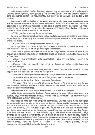 Simone de Beauvoir                                                     La invitada

     —¡Y cómo bailan! —dijo Paula—, vengo muy a menudo aquí a admirarlas.
Cuando están quietas, son gordas y de piernas cortas, uno las creería pesadas,
pero en cuanto entran en movimiento, sus cuerpos se vuelven tan alados y tan
nobles.
     Francisca mojó los labios en su vaso; ese sabor de nuez seca resucitaba para
ella la sombra clemente de los bares sevillanos donde se atracaba con Pedro de
aceitunas y de anchoas mientras el sol caía a plomo sobre las calles. Le miró;
hubiera querido evocar con él esas hermosas vacaciones. Pero Pedro continuaba
clavando una mirada malévola sobre Javiera.
     —Y bien, no ha sido muy largo —contestó.
     La rosa pendía lamentablemente sobre su tallo como si se hubiera intoxicado,
se había puesto amarilla y sus pétalos se habían ajado. Javiera la tomó suavemente
entre sus dedos.
     —Sí, creo que está completamente muerta —dijo.
     La arrojó sobre la mesa, luego miró a Pedro desafiante. Tomó su vaso y lo
vació de un sorbo. Paula abrió grandes ojos asombrados.
     —¿Es rico el gusto del alma de una rosa? —dijo Pedro. Javiera se echó hacia
atrás y encendió un cigarrillo sin contestar. Hubo un silencio incómodo. Paula sonrió
a Francisca.
     —¿Quiere que intentemos este pasodoble? —dijo con un deseo evidente de
cambiar el tema.
     —Cuando bailo con usted, casi tengo la ilusión de saber —dijo Francisca
poniéndose de pie.
     Pedro y Javiera continuaron uno junto al otro sin cambiar una palabra; Javiera
seguía con aire seducido el humo de su cigarrillo.
     —¿En qué está ese proyecto de recital? —dijo Francisca al cabo de un instante.
     —Si la situación se despeja, intentaré algo en mayo —dijo Paula.
     —Seguramente será un éxito —comentó Francisca.
     —Tal vez. —Una nube empañó el rostro de Paula—. Pero no es sólo eso lo que
me interesa. Hubiera deseado mucho encontrar un medio para introducir en el
teatro el estilo de mis bailes.
     —Pero lo hace un poco —dijo Francisca—. Su plástica es perfecta.
     —No basta —respondió Paula—. Estoy segura de que habría otra cosa que
buscar, algo verdaderamente nuevo. —Otra vez su fisonomía se ensombreció—
Pero habría que tantear, arriesgar...
     Francisca la miró con una simpatía conmovida. Cuando Paula había renegado
de su pasado para arrojarse en brazos de Berger, había creído empezar a su lado
una vida aventurera y heroica, y ahora, Berger no hacía más que explotar, como
buen comerciante, una reputación ganada. Paula había hecho por él demasiados
sacrificios para confesarse su decepción, pero Francisca podía adivinar las fisuras
dolorosas de ese amor, de esa felicidad que ella continuaba afirmando. Algo
amargo se le subía a la garganta. En la mesa en que los habían dejado, Pedro y
Javiera seguían callados. Pedro fumaba, la cabeza un poco gacha, Javiera le miraba
con una expresión furtiva y desolada. ¡Qué libre era! Libre de su corazón, de sus
pensamientos, libre de sufrir, de dudar, de odiar. Ningún pasado, ningún
juramento, ninguna fidelidad a sí misma la ataba.
                                        207
 