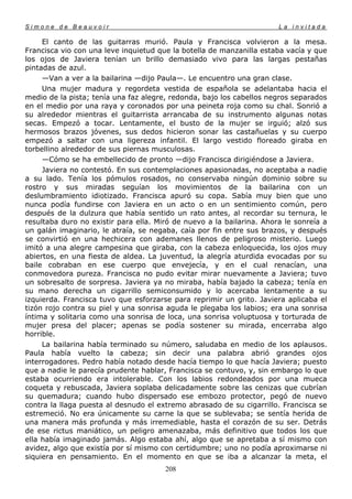 Simone de Beauvoir                                                     La invitada

     El canto de las guitarras murió. Paula y Francisca volvieron a la mesa.
Francisca vio con una leve inquietud que la botella de manzanilla estaba vacía y que
los ojos de Javiera tenían un brillo demasiado vivo para las largas pestañas
pintadas de azul.
     —Van a ver a la bailarina —dijo Paula—. Le encuentro una gran clase.
     Una mujer madura y regordeta vestida de española se adelantaba hacia el
medio de la pista; tenía una faz alegre, redonda, bajo los cabellos negros separados
en el medio por una raya y coronados por una peineta roja como su chal. Sonrió a
su alrededor mientras el guitarrista arrancaba de su instrumento algunas notas
secas. Empezó a tocar. Lentamente, el busto de la mujer se irguió; alzó sus
hermosos brazos jóvenes, sus dedos hicieron sonar las castañuelas y su cuerpo
empezó a saltar con una ligereza infantil. El largo vestido floreado giraba en
torbellino alrededor de sus piernas musculosas.
     —Cómo se ha embellecido de pronto —dijo Francisca dirigiéndose a Javiera.
     Javiera no contestó. En sus contemplaciones apasionadas, no aceptaba a nadie
a su lado. Tenía los pómulos rosados, no conservaba ningún dominio sobre su
rostro y sus miradas seguían los movimientos de la bailarina con un
deslumbramiento idiotizado. Francisca apuró su copa. Sabía muy bien que uno
nunca podía fundirse con Javiera en un acto o en un sentimiento común, pero
después de la dulzura que había sentido un rato antes, al recordar su ternura, le
resultaba duro no existir para ella. Miró de nuevo a la bailarina. Ahora le sonreía a
un galán imaginario, le atraía, se negaba, caía por fin entre sus brazos, y después
se convirtió en una hechicera con ademanes llenos de peligroso misterio. Luego
imitó a una alegre campesina que giraba, con la cabeza enloquecida, los ojos muy
abiertos, en una fiesta de aldea. La juventud, la alegría aturdida evocadas por su
baile cobraban en ese cuerpo que envejecía, y en el cual renacían, una
conmovedora pureza. Francisca no pudo evitar mirar nuevamente a Javiera; tuvo
un sobresalto de sorpresa. Javiera ya no miraba, había bajado la cabeza; tenía en
su mano derecha un cigarrillo semiconsumido y lo acercaba lentamente a su
izquierda. Francisca tuvo que esforzarse para reprimir un grito. Javiera aplicaba el
tizón rojo contra su piel y una sonrisa aguda le plegaba los labios; era una sonrisa
íntima y solitaria como una sonrisa de loca, una sonrisa voluptuosa y torturada de
mujer presa del placer; apenas se podía sostener su mirada, encerraba algo
horrible.
     La bailarina había terminado su número, saludaba en medio de los aplausos.
Paula había vuelto la cabeza; sin decir una palabra abrió grandes ojos
interrogadores. Pedro había notado desde hacía tiempo lo que hacía Javiera; puesto
que a nadie le parecía prudente hablar, Francisca se contuvo, y, sin embargo lo que
estaba ocurriendo era intolerable. Con los labios redondeados por una mueca
coqueta y rebuscada, Javiera soplaba delicadamente sobre las cenizas que cubrían
su quemadura; cuando hubo dispersado ese embozo protector, pegó de nuevo
contra la llaga puesta al desnudo el extremo abrasado de su cigarrillo. Francisca se
estremeció. No era únicamente su carne la que se sublevaba; se sentía herida de
una manera más profunda y más irremediable, hasta el corazón de su ser. Detrás
de ese rictus maniático, un peligro amenazaba, más definitivo que todos los que
ella había imaginado jamás. Algo estaba ahí, algo que se apretaba a sí mismo con
avidez, algo que existía por sí mismo con certidumbre; uno no podía aproximarse ni
siquiera en pensamiento. En el momento en que se iba a alcanzar la meta, el
                                       208
 