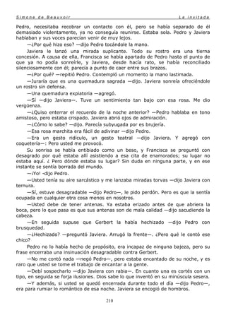 Simone de Beauvoir                                                     La invitada

Pedro, necesitaba recobrar un contacto con él, pero se había separado de él
demasiado violentamente, ya no conseguía reunirse. Estaba sola. Pedro y Javiera
hablaban y sus voces parecían venir de muy lejos.
     —¿Por qué hizo eso? —dijo Pedro tocándole la mano.
     Javiera le lanzó una mirada suplicante. Todo su rostro era una tierna
concesión. A causa de ella, Francisca se había apartado de Pedro hasta el punto de
que ya no podía sonreírle, y Javiera, desde hacía rato, se había reconciliado
silenciosamente con él; parecía a punto de caer entre sus brazos.
     —¿Por qué? —repitió Pedro. Contempló un momento la mano lastimada.
     —Juraría que es una quemadura sagrada —dijo. Javiera sonreía ofreciéndole
un rostro sin defensa.
     —Una quemadura expiatoria —agregó.
     —Sí —dijo Javiera—. Tuve un sentimiento tan bajo con esa rosa. Me dio
vergüenza.
     —¿Quiso enterrar el recuerdo de la noche anterior? —Pedro hablaba en tono
amistoso, pero estaba crispado. Javiera abrió ojos de admiración.
     —¿Cómo lo sabe? —dijo. Parecía subyugada por es brujería.
     —Esa rosa marchita era fácil de adivinar —dijo Pedro.
     —Era un gesto ridículo, un gesto teatral —dijo Javiera. Y agregó con
coquetería—: Pero usted me provocó.
     Su sonrisa se había entibiado como un beso, y Francisca se preguntó con
desagrado por qué estaba allí asistiendo a esa cita de enamorados; su lugar no
estaba aquí. ¿ Pero dónde estaba su lugar? Sin duda en ninguna parte, y en ese
instante se sentía borrada del mundo.
     —¡Yo! -dijo Pedro.
     —Usted tenía su aire sarcástico y me lanzaba miradas torvas —dijo Javiera con
ternura.
     —Sí, estuve desagradable —dijo Pedro—, le pido perdón. Pero es que la sentía
ocupada en cualquier otra cosa menos en nosotros.
     —Usted debe de tener antenas. Ya estaba erizado antes de que abriera la
boca, pero lo que pasa es que sus antenas son de mala calidad —dijo sacudiendo la
cabeza.
     —En seguida supuse que Gerbert la había hechizado —dijo Pedro con
brusquedad.
     —¿Hechizado? —preguntó Javiera. Arrugó la frente—. ¿Pero qué le contó ese
chico?
     Pedro no lo había hecho de propósito, era incapaz de ninguna bajeza, pero su
frase encerraba una insinuación desagradable contra Gerbert.
     —No me contó nada —negó Pedro—, pero estaba encantado de su noche, y es
raro que usted se tome el trabajo de encantar a la gente.
     —Debí sospecharlo —dijo Javiera con rabia—. En cuanto una es cortés con un
tipo, en seguida se forja ilusiones. Dios sabe lo que inventó en su minúscula sesera.
     —Y además, si usted se quedó encerrada durante todo el día —dijo Pedro—,
era para rumiar lo romántico de esa noche. Javiera se encogió de hombros.

                                       210
 