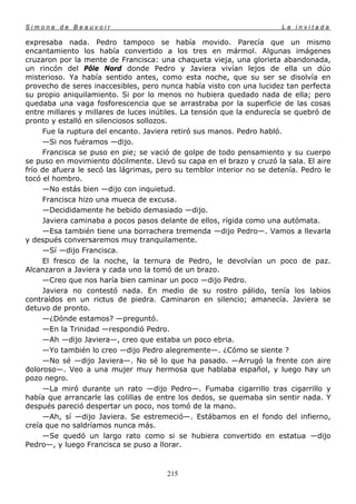 Simone de Beauvoir                                                     La invitada

expresaba nada. Pedro tampoco se había movido. Parecía que un mismo
encantamiento los había convertido a los tres en mármol. Algunas imágenes
cruzaron por la mente de Francisca: una chaqueta vieja, una glorieta abandonada,
un rincón del Pôle Nord donde Pedro y Javiera vivían lejos de ella un dúo
misterioso. Ya había sentido antes, como esta noche, que su ser se disolvía en
provecho de seres inaccesibles, pero nunca había visto con una lucidez tan perfecta
su propio aniquilamiento. Si por lo menos no hubiera quedado nada de ella; pero
quedaba una vaga fosforescencia que se arrastraba por la superficie de las cosas
entre millares y millares de luces inútiles. La tensión que la endurecía se quebró de
pronto y estalló en silenciosos sollozos.
     Fue la ruptura del encanto. Javiera retiró sus manos. Pedro habló.
     —Si nos fuéramos —dijo.
     Francisca se puso en pie; se vació de golpe de todo pensamiento y su cuerpo
se puso en movimiento dócilmente. Llevó su capa en el brazo y cruzó la sala. El aire
frío de afuera le secó las lágrimas, pero su temblor interior no se detenía. Pedro le
tocó el hombro.
     —No estás bien —dijo con inquietud.
     Francisca hizo una mueca de excusa.
     —Decididamente he bebido demasiado —dijo.
     Javiera caminaba a pocos pasos delante de ellos, rígida como una autómata.
     —Esa también tiene una borrachera tremenda —dijo Pedro—. Vamos a llevarla
y después conversaremos muy tranquilamente.
     —Sí —dijo Francisca.
     El fresco de la noche, la ternura de Pedro, le devolvían un poco de paz.
Alcanzaron a Javiera y cada uno la tomó de un brazo.
     —Creo que nos haría bien caminar un poco —dijo Pedro.
     Javiera no contestó nada. En medio de su rostro pálido, tenía los labios
contraídos en un rictus de piedra. Caminaron en silencio; amanecía. Javiera se
detuvo de pronto.
     —¿Dónde estamos? —preguntó.
     —En la Trinidad —respondió Pedro.
     —Ah —dijo Javiera—, creo que estaba un poco ebria.
     —Yo también lo creo —dijo Pedro alegremente—. ¿Cómo se siente ?
     —No sé —dijo Javiera—. No sé lo que ha pasado. —Arrugó la frente con aire
doloroso—. Veo a una mujer muy hermosa que hablaba español, y luego hay un
pozo negro.
     —La miró durante un rato —dijo Pedro—. Fumaba cigarrillo tras cigarrillo y
había que arrancarle las colillas de entre los dedos, se quemaba sin sentir nada. Y
después pareció despertar un poco, nos tomó de la mano.
     —Ah, sí —dijo Javiera. Se estremeció—. Estábamos en el fondo del infierno,
creía que no saldríamos nunca más.
     —Se quedó un largo rato como si se hubiera convertido en estatua —dijo
Pedro—, y luego Francisca se puso a llorar.



                                       215
 