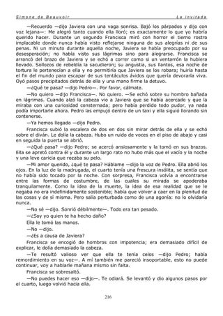 Simone de Beauvoir                                                     La invitada

      —Recuerdo —dijo Javiera con una vaga sonrisa. Bajó los párpados y dijo con
voz lejana—: Me alegró tanto cuando ella lloró; es exactamente lo que yo habría
querido hacer. Durante un segundo Francisca miró con horror el tierno rostro
implacable donde nunca había visto reflejarse ninguna de sus alegrías ni de sus
penas. Ni un minuto durante aquella noche, Javiera se había preocupado por su
desesperación; no había visto sus lágrimas sino para alegrarse. Francisca se
arrancó del brazo de Javiera y se echó a correr como si un ventarrón la hubiera
llevado. Sollozos de rebeldía la sacudieron; su angustia, sus llantos, esa noche de
tortura le pertenecían a ella y no permitiría que Javiera se los robara; huiría hasta
el fin del mundo para escapar de sus tentáculos ávidos que quería devorarla viva.
Oyó pasos precipitados detrás de ella y una mano firme la detuvo.
      —¿Qué te pasa? —dijo Pedro—. Por favor, cálmate.
      —No quiero —dijo Francisca—. No quiero. —Se echó sobre su hombro bañada
en lágrimas. Cuando alzó la cabeza vio a Javiera que se había acercado y que la
miraba con una curiosidad consternada; pero había perdido todo pudor, ya nada
podía importarle ahora. Pedro las empujó dentro de un taxi y ella siguió llorando sin
contenerse.
      —Ya hemos llegado —dijo Pedro.
      Francisca subió la escalera de dos en dos sin mirar detrás de ella y se echó
sobre el diván. Le dolía la cabeza. Hubo un ruido de voces en el piso de abajo y casi
en seguida la puerta se abrió.
      —¿Qué pasa? —dijo Pedro; se acercó ansiosamente y la tomó en sus brazos.
Ella se apretó contra él y durante un largo rato no hubo más que el vacío y la noche
y una leve caricia que rozaba su pelo.
      —Mi amor querido, ¿qué te pasa? Háblame —dijo la voz de Pedro. Ella abrió los
ojos. En la luz de la madrugada, el cuarto tenía una frescura insólita, se sentía que
no había sido tocado por la noche. Con sorpresa, Francisca volvía a encontrarse
entre las formas de costumbre, de las cuales su mirada se apoderaba
tranquilamente. Como la idea de la muerte, la idea de esa realidad que se le
negaba no era indefinidamente sostenible; había que volver a caer en la plenitud de
las cosas y de sí misma. Pero salía perturbada como de una agonía: no lo olvidaría
nunca.
      —No sé —dijo. Sonrió débilmente—. Todo era tan pesado.
      —¿Soy yo quien te ha hecho daño?
      Ella le tomó las manos.
      —No —dijo.
      —¿Es a causa de Javiera?
      Francisca se encogió de hombros con impotencia; era demasiado difícil de
explicar, le dolía demasiado la cabeza.
      —Te resultó valioso ver que ella te tenía celos —dijo Pedro; había
remordimiento en su voz—. A mí también me pareció insoportable, esto no puede
continuar, voy a hablarle mañana mismo sin falta.
      Francisca se sobresaltó.
      —No puedes hacer eso —dijo—. Te odiará. Se levantó y dio algunos pasos por
el cuarto, luego volvió hacia ella.

                                       216
 