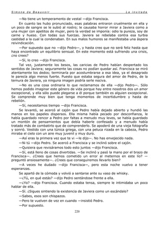 Simone de Beauvoir                                                    La invitada

     —No tiene un temperamento de vestal —dijo Francisca.
     En cuanto las hubo pronunciado, esas palabras entraron cruelmente en ella y
un poco de sangre se le subió al rostro; le causaba horror mirar a Javiera como a
una mujer con apetitos de mujer, pero la verdad se imponía: odio la pureza, soy de
carne y hueso. Con todas sus fuerzas. Javiera se rebelaba contra esa turbia
castidad a la cual la condenaban. En sus malos humores se manifestaba una áspera
reivindicación.
     —Por supuesto que no —dijo Pedro—, y hasta creo que no será feliz hasta que
haya encontrado un equilibrio sensual. En este momento está sufriendo una crisis,
¿no crees?
     —Sí, lo creo —dijo Francisca.
     Tal vez, justamente los besos, las caricias de Pedro habían despertado los
sentidos de Javiera; seguramente las cosas no podían quedar así. Francisca se miró
atentamente los dedos; terminaría por acostumbrarse a esa idea, ya el desagrado
le parecía algo menos fuerte. Puesto que estaba segura del amor de Pedro, de la
ternura de Javiera, ya ninguna imagen podría serle nociva.
     —No es una cosa ordinaria lo que reclamamos de ella —dijo Pedro—. Sólo
hemos podido imaginar este género de vida porque hay entre nosotros dos un amor
excepcional, y ella sólo puede plegarse a él porque también es alguien excepcional.
Se comprende muy bien que tenga momentos de incertidumbre y hasta de
rebelión.
     —Sí, necesitamos tiempo —dijo Francisca.
     Se levantó, se acercó al cajón que Pedro había dejado abierto y hundió las
manos en los papeles dispersos. Ella misma había pecado por desconfianza, le
había guardado rencor a Pedro por faltas a menudo muy leves, se había guardado
un montón de pensamientos que debía haberle confesado y a menudo había
tratado más de combatirlo que de comprenderlo. Se apoderó de una vieja fotografía
y sonrió. Vestido con una túnica griega, con una peluca rizada en la cabeza, Pedro
miraba el cielo con un aire muy juvenil y muy duro.
     —Así eras la primera vez que te vi —le dijo—. No has envejecido nada.
     —Ni tú —dijo Pedro. Se acercó a Francisca y se inclinó sobre el cajón.
     —Quisiera que revisáramos todo esto juntos —dijo Francisca.
     —Sí, está lleno de cosas divertidas. —Se inclinó y pasó la mano por el brazo de
Francisca—. ¿Crees que hemos cometido un error al meternos en este lío? —
preguntó ansiosamente—. ¿Crees que conseguiremos llevarlo bien?
     —A veces he dudado —dijo Francisca—, pero esta noche vuelvo a tener
esperanzas.
     Se apartó de la cómoda y volvió a sentarse ante su vaso de whisky.
     —¿Tú, en qué estás? —dijo Pedro sentándose frente a ella.
     —¿Yo? —dijo Francisca. Cuando estaba tensa, siempre le intimidaba un poco
hablar de ella.
     —Sí. ¿Sigues sintiendo la existencia de Javiera como un escándalo?
     —Sabes, esos son chispazos.
     —Pero te vuelven de vez en cuando —insistió Pedro.
     —Por supuesto.
                                       220
 