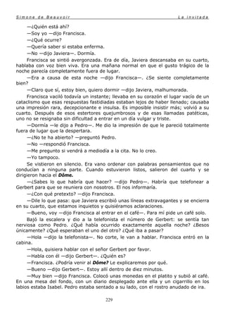 Simone de Beauvoir                                                      La invitada

      —¿Quién está ahí?
      —Soy yo —dijo Francisca.
      —¿Qué ocurre?
      —Quería saber si estaba enferma.
      —No —dijo Javiera—. Dormía.
      Francisca se sintió avergonzada. Era de día, Javiera descansaba en su cuarto,
hablaba con voz bien viva. Era una mañana normal en que el gusto trágico de la
noche parecía completamente fuera de lugar.
      —Era a causa de esta noche —dijo Francisca—. ¿Se siente completamente
bien?
      —Claro que sí, estoy bien, quiero dormir —dijo Javiera, malhumorada.
      Francisca vaciló todavía un instante; llevaba en su corazón el lugar vacío de un
cataclismo que esas respuestas fastidiadas estaban lejos de haber llenado; causaba
una impresión rara, decepcionante e insulsa. Es imposible insistir más; volvió a su
cuarto. Después de esos estertores quejumbrosos y de esas llamadas patéticas,
uno no se resignaba sin dificultad a entrar en un día vulgar y triste.
      —Dormía —le dijo a Pedro—. Me dio la impresión de que le pareció totalmente
fuera de lugar que la despertara.
      —¿No te ha abierto? —preguntó Pedro.
      —No —respondió Francisca.
      —Me pregunto si vendrá a mediodía a la cita. No lo creo.
      —Yo tampoco.
      Se vistieron en silencio. Era vano ordenar con palabras pensamientos que no
conducían a ninguna parte. Cuando estuvieron listos, salieron del cuarto y se
dirigieron hacia el Dôme.
      —¿Sabes lo que habría que hacer? —dijo Pedro—. Habría que telefonear a
Gerbert para que se reuniera con nosotros. El nos informaría.
      —¿Con qué pretexto? —dijo Francisca.
      —Dile lo que pasa: que Javiera escribió unas líneas extravagantes y se encierra
en su cuarto, que estamos inquietos y quisiéramos aclaraciones.
      —Bueno, voy —dijo Francisca al entrar en el café—. Para mí pide un café solo.
      Bajó la escalera y dio a la telefonista el número de Gerbert: se sentía tan
nerviosa como Pedro. ¿Qué había ocurrido exactamente aquella noche? ¿Besos
únicamente? ¿Qué esperaban el uno del otro? ¿Qué iba a pasar?
      —Hola —dijo la telefonista—. No corte, le van a hablar. Francisca entró en la
cabina.
      —Hola, quisiera hablar con el señor Gerbert por favor.
      —Habla con él —dijo Gerbert—. ¿Quién es?
      —Francisca. ¿Podría venir al Dôme? Le explicaremos por qué.
      —Bueno —dijo Gerbert—. Estoy allí dentro de diez minutos.
      —Muy bien —dijo Francisca. Colocó unas monedas en el platito y subió al café.
En una mesa del fondo, con un diario desplegado ante ella y un cigarrillo en los
labios estaba Isabel. Pedro estaba sentado a su lado, con el rostro anudado de ira.

                                       229
 