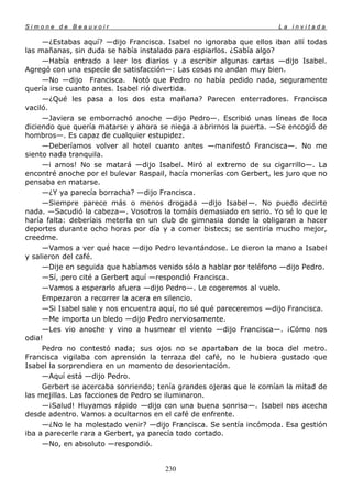 Simone de Beauvoir                                                   La invitada

     —¿Estabas aquí? —dijo Francisca. Isabel no ignoraba que ellos iban allí todas
las mañanas, sin duda se había instalado para espiarlos. ¿Sabía algo?
     —Había entrado a leer los diarios y a escribir algunas cartas —dijo Isabel.
Agregó con una especie de satisfacción—: Las cosas no andan muy bien.
     —No —dijo Francisca. Notó que Pedro no había pedido nada, seguramente
quería irse cuanto antes. Isabel rió divertida.
     —¿Qué les pasa a los dos esta mañana? Parecen enterradores. Francisca
vaciló.
     —Javiera se emborrachó anoche —dijo Pedro—. Escribió unas líneas de loca
diciendo que quería matarse y ahora se niega a abrirnos la puerta. —Se encogió de
hombros—. Es capaz de cualquier estupidez.
     —Deberíamos volver al hotel cuanto antes —manifestó Francisca—. No me
siento nada tranquila.
     —i amos! No se matará —dijo Isabel. Miró al extremo de su cigarrillo—. La
encontré anoche por el bulevar Raspail, hacía monerías con Gerbert, les juro que no
pensaba en matarse.
     —¿Y ya parecía borracha? —dijo Francisca.
     —Siempre parece más o menos drogada —dijo Isabel—. No puedo decirte
nada. —Sacudió la cabeza—. Vosotros la tomáis demasiado en serio. Yo sé lo que le
haría falta: deberíais meterla en un club de gimnasia donde la obligaran a hacer
deportes durante ocho horas por día y a comer bistecs; se sentiría mucho mejor,
creedme.
     —Vamos a ver qué hace —dijo Pedro levantándose. Le dieron la mano a Isabel
y salieron del café.
     —Dije en seguida que habíamos venido sólo a hablar por teléfono —dijo Pedro.
     —Sí, pero cité a Gerbert aquí —respondió Francisca.
     —Vamos a esperarlo afuera —dijo Pedro—. Le cogeremos al vuelo.
     Empezaron a recorrer la acera en silencio.
     —Si Isabel sale y nos encuentra aquí, no sé qué pareceremos —dijo Francisca.
     —Me importa un bledo —dijo Pedro nerviosamente.
     —Les vio anoche y vino a husmear el viento —dijo Francisca—. ¡Cómo nos
odia!
     Pedro no contestó nada; sus ojos no se apartaban de la boca del metro.
Francisca vigilaba con aprensión la terraza del café, no le hubiera gustado que
Isabel la sorprendiera en un momento de desorientación.
     —Aquí está —dijo Pedro.
     Gerbert se acercaba sonriendo; tenía grandes ojeras que le comían la mitad de
las mejillas. Las facciones de Pedro se iluminaron.
     —¡Salud! Huyamos rápido —dijo con una buena sonrisa—. Isabel nos acecha
desde adentro. Vamos a ocultarnos en el café de enfrente.
     —¿No le ha molestado venir? —dijo Francisca. Se sentía incómoda. Esa gestión
iba a parecerle rara a Gerbert, ya parecía todo cortado.
     —No, en absoluto —respondió.


                                      230
 
