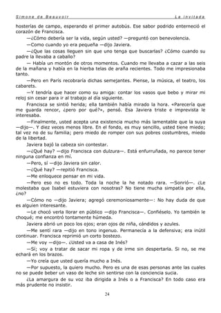 Simone de Beauvoir                                                   La invitada

hosterías de campo, esperando el primer autobús. Ese sabor podrido enterneció el
corazón de Francisca.
     —¿Cómo debería ser la vida, según usted? —preguntó con benevolencia.
     —Como cuando yo era pequeña —dijo Javiera.
     —¿Que las cosas lleguen sin que uno tenga que buscarlas? ¿Cómo cuando su
padre la llevaba a caballo?
     — Había un montón de otros momentos. Cuando me llevaba a cazar a las seis
de la mañana y había en la hierba telas de araña recientes. Todo me impresionaba
tanto.
     —Pero en París recobraría dichas semejantes. Piense, la música, el teatro, los
cabarets.
     —Y tendría que hacer como su amiga: contar los vasos que bebo y mirar mi
reloj sin cesar para ir al trabajo al día siguiente.
     Francisca se sintió herida; ella también había mirado la hora. «Parecería que
me guarda rencor, ¿pero por qué?», pensó. Esa Javiera triste e imprevista le
interesaba.
     —Finalmente, usted acepta una existencia mucho más lamentable que la suya
—dijo—. Y diez veces menos libre. En el fondo, es muy sencillo, usted tiene miedo;
tal vez no de su familia; pero miedo de romper con sus pobres costumbres, miedo
de la libertad.
     Javiera bajó la cabeza sin contestar.
     —¿Qué hay? —dijo Francisca con dulzura—. Está enfurruñada, no parece tener
ninguna confianza en mí.
     —Pero, sí —dijo Javiera sin calor.
     —¿Qué hay? —repitió Francisca.
     —Me enloquece pensar en mi vida.
     —Pero eso no es todo. Toda la noche la he notado rara. —Sonrió—. ¿Le
molestaba que Isabel estuviera con nosotras? No tiene mucha simpatía por ella,
¿no?
     —Cómo no —dijo Javiera; agregó ceremoniosamente—: No hay duda de que
es alguien interesante.
     —Le chocó verla llorar en público —dijo Francisca—. Confiéselo. Yo también le
choqué; me encontró tontamente húmeda.
     Javiera abrió un poco los ojos; eran ojos de niña, cándidos y azules.
     —Me sentí rara —dijo en tono ingenuo. Permanecía a la defensiva; era inútil
continuar. Francisca reprimió un corto bostezo.
     —Me voy —dijo—. ¿Usted va a casa de Inés?
     —Sí; voy a tratar de sacar mi ropa y de irme sin despertarla. Si no, se me
echará en los brazos.
     —Yo creía que usted quería mucho a Inés.
     —Por supuesto, la quiero mucho. Pero es una de esas personas ante las cuales
no se puede beber un vaso de leche sin sentirse con la conciencia sucia.
     ¿La amargura de su voz iba dirigida a Inés o a Francisca? En todo caso era
más prudente no insistir.

                                       24
 