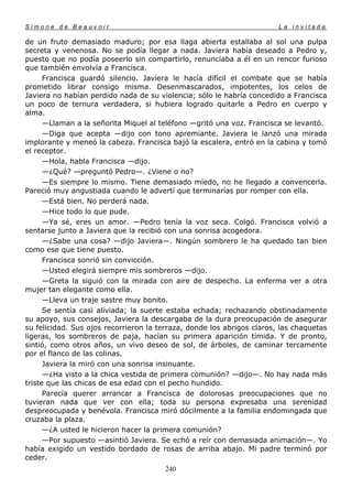 Simone de Beauvoir                                                      La invitada

de un fruto demasiado maduro; por esa llaga abierta estallaba al sol una pulpa
secreta y venenosa. No se podía llegar a nada. Javiera había deseado a Pedro y,
puesto que no podía poseerlo sin compartirlo, renunciaba a él en un rencor furioso
que también envolvía a Francisca.
      Francisca guardó silencio. Javiera le hacía difícil el combate que se había
prometido librar consigo misma. Desenmascarados, impotentes, los celos de
Javiera no habían perdido nada de su violencia; sólo le habría concedido a Francisca
un poco de ternura verdadera, si hubiera logrado quitarle a Pedro en cuerpo y
alma.
      —Llaman a la señorita Miquel al teléfono —gritó una voz. Francisca se levantó.
      —Diga que acepta —dijo con tono apremiante. Javiera le lanzó una mirada
implorante y meneó la cabeza. Francisca bajó la escalera, entró en la cabina y tomó
el receptor.
      —Hola, habla Francisca —dijo.
      —¿Qué? —preguntó Pedro—. ¿Viene o no?
      —Es siempre lo mismo. Tiene demasiado miedo, no he llegado a convencerla.
Pareció muy angustiada cuando le advertí que terminarías por romper con ella.
      —Está bien. No perderá nada.
      —Hice todo lo que pude.
      —Ya sé, eres un amor. —Pedro tenía la voz seca. Colgó. Francisca volvió a
sentarse junto a Javiera que la recibió con una sonrisa acogedora.
      —¿Sabe una cosa? —dijo Javiera—. Ningún sombrero le ha quedado tan bien
como ese que tiene puesto.
      Francisca sonrió sin convicción.
      —Usted elegirá siempre mis sombreros —dijo.
      —Greta la siguió con la mirada con aire de despecho. La enferma ver a otra
mujer tan elegante como ella.
      —Lleva un traje sastre muy bonito.
      Se sentía casi aliviada; la suerte estaba echada; rechazando obstinadamente
su apoyo, sus consejos, Javiera la descargaba de la dura preocupación de asegurar
su felicidad. Sus ojos recorrieron la terraza, donde los abrigos claros, las chaquetas
ligeras, los sombreros de paja, hacían su primera aparición tímida. Y de pronto,
sintió, como otros años, un vivo deseo de sol, de árboles, de caminar tercamente
por el flanco de las colinas.
      Javiera la miró con una sonrisa insinuante.
      —¿Ha visto a la chica vestida de primera comunión? —dijo—. No hay nada más
triste que las chicas de esa edad con el pecho hundido.
      Parecía querer arrancar a Francisca de dolorosas preocupaciones que no
tuvieran nada que ver con ella; toda su persona expresaba una serenidad
despreocupada y benévola. Francisca miró dócilmente a la familia endomingada que
cruzaba la plaza.
      —¿A usted le hicieron hacer la primera comunión?
      —Por supuesto —asintió Javiera. Se echó a reír con demasiada animación—. Yo
había exigido un vestido bordado de rosas de arriba abajo. Mi padre terminó por
ceder.
                                       240
 
