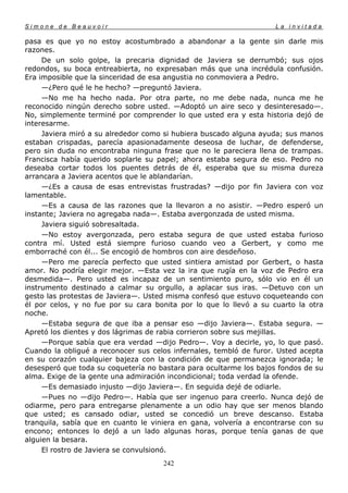 Simone de Beauvoir                                                  La invitada

pasa es que yo no estoy acostumbrado a abandonar a la gente sin darle mis
razones.
     De un solo golpe, la precaria dignidad de Javiera se derrumbó; sus ojos
redondos, su boca entreabierta, no expresaban más que una incrédula confusión.
Era imposible que la sinceridad de esa angustia no conmoviera a Pedro.
     —¿Pero qué le he hecho? —preguntó Javiera.
     —No me ha hecho nada. Por otra parte, no me debe nada, nunca me he
reconocido ningún derecho sobre usted. —Adoptó un aire seco y desinteresado—.
No, simplemente terminé por comprender lo que usted era y esta historia dejó de
interesarme.
     Javiera miró a su alrededor como si hubiera buscado alguna ayuda; sus manos
estaban crispadas, parecía apasionadamente deseosa de luchar, de defenderse,
pero sin duda no encontraba ninguna frase que no le pareciera llena de trampas.
Francisca había querido soplarle su papel; ahora estaba segura de eso. Pedro no
deseaba cortar todos los puentes detrás de él, esperaba que su misma dureza
arrancara a Javiera acentos que le ablandarían.
     —¿Es a causa de esas entrevistas frustradas? —dijo por fin Javiera con voz
lamentable.
     —Es a causa de las razones que la llevaron a no asistir. —Pedro esperó un
instante; Javiera no agregaba nada—. Estaba avergonzada de usted misma.
     Javiera siguió sobresaltada.
     —No estoy avergonzada, pero estaba segura de que usted estaba furioso
contra mí. Usted está siempre furioso cuando veo a Gerbert, y como me
emborraché con él... Se encogió de hombros con aire desdeñoso.
     —Pero me parecía perfecto que usted sintiera amistad por Gerbert, o hasta
amor. No podría elegir mejor. —Esta vez la ira que rugía en la voz de Pedro era
desmedida—. Pero usted es incapaz de un sentimiento puro, sólo vio en él un
instrumento destinado a calmar su orgullo, a aplacar sus iras. —Detuvo con un
gesto las protestas de Javiera—. Usted misma confesó que estuvo coqueteando con
él por celos, y no fue por su cara bonita por lo que lo llevó a su cuarto la otra
noche.
     —Estaba segura de que iba a pensar eso —dijo Javiera—. Estaba segura. —
Apretó los dientes y dos lágrimas de rabia corrieron sobre sus mejillas.
     —Porque sabía que era verdad —dijo Pedro—. Voy a decirle, yo, lo que pasó.
Cuando la obligué a reconocer sus celos infernales, tembló de furor. Usted acepta
en su corazón cualquier bajeza con la condición de que permanezca ignorada; le
desesperó que toda su coquetería no bastara para ocultarme los bajos fondos de su
alma. Exige de la gente una admiración incondicional; toda verdad la ofende.
     —Es demasiado injusto —dijo Javiera—. En seguida dejé de odiarle.
     —Pues no —dijo Pedro—. Había que ser ingenuo para creerlo. Nunca dejó de
odiarme, pero para entregarse plenamente a un odio hay que ser menos blando
que usted; es cansado odiar, usted se concedió un breve descanso. Estaba
tranquila, sabía que en cuanto le viniera en gana, volvería a encontrarse con su
encono; entonces lo dejó a un lado algunas horas, porque tenía ganas de que
alguien la besara.
     El rostro de Javiera se convulsionó.
                                     242
 