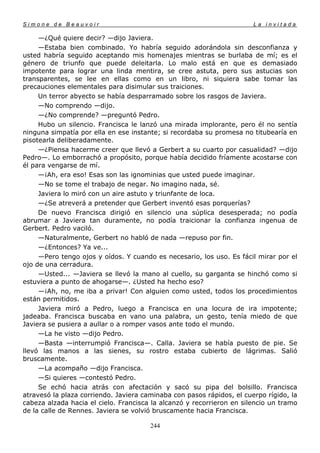 Simone de Beauvoir                                                     La invitada

     —¿Qué quiere decir? —dijo Javiera.
     —Estaba bien combinado. Yo habría seguido adorándola sin desconfianza y
usted habría seguido aceptando mis homenajes mientras se burlaba de mí; es el
género de triunfo que puede deleitarla. Lo malo está en que es demasiado
impotente para lograr una linda mentira, se cree astuta, pero sus astucias son
transparentes, se lee en ellas como en un libro, ni siquiera sabe tomar las
precauciones elementales para disimular sus traiciones.
     Un terror abyecto se había desparramado sobre los rasgos de Javiera.
     —No comprendo —dijo.
     —¿No comprende? —preguntó Pedro.
     Hubo un silencio. Francisca le lanzó una mirada implorante, pero él no sentía
ninguna simpatía por ella en ese instante; si recordaba su promesa no titubearía en
pisotearla deliberadamente.
     —¿Piensa hacerme creer que llevó a Gerbert a su cuarto por casualidad? —dijo
Pedro—. Lo emborrachó a propósito, porque había decidido fríamente acostarse con
él para vengarse de mí.
     —¡Ah, era eso! Esas son las ignominias que usted puede imaginar.
     —No se tome el trabajo de negar. No imagino nada, sé.
     Javiera lo miró con un aire astuto y triunfante de loca.
     —¿Se atreverá a pretender que Gerbert inventó esas porquerías?
     De nuevo Francisca dirigió en silencio una súplica desesperada; no podía
abrumar a Javiera tan duramente, no podía traicionar la confianza ingenua de
Gerbert. Pedro vaciló.
     —Naturalmente, Gerbert no habló de nada —repuso por fin.
     —¿Entonces? Ya ve...
     —Pero tengo ojos y oídos. Y cuando es necesario, los uso. Es fácil mirar por el
ojo de una cerradura.
     —Usted... —Javiera se llevó la mano al cuello, su garganta se hinchó como si
estuviera a punto de ahogarse—. ¿Usted ha hecho eso?
     —¡Ah, no, me iba a privar! Con alguien como usted, todos los procedimientos
están permitidos.
     Javiera miró a Pedro, luego a Francisca en una locura de ira impotente;
jadeaba. Francisca buscaba en vano una palabra, un gesto, tenía miedo de que
Javiera se pusiera a aullar o a romper vasos ante todo el mundo.
     —La he visto —dijo Pedro.
     —Basta —interrumpió Francisca—. Calla. Javiera se había puesto de pie. Se
llevó las manos a las sienes, su rostro estaba cubierto de lágrimas. Salió
bruscamente.
     —La acompaño —dijo Francisca.
     —Si quieres —contestó Pedro.
     Se echó hacia atrás con afectación y sacó su pipa del bolsillo. Francisca
atravesó la plaza corriendo. Javiera caminaba con pasos rápidos, el cuerpo rígido, la
cabeza alzada hacia el cielo. Francisca la alcanzó y recorrieron en silencio un tramo
de la calle de Rennes. Javiera se volvió bruscamente hacia Francisca.

                                       244
 