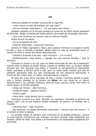 Simone de Beauvoir                                                      La invitada




                                             VII

     Francisca aplastó en el plato la punta de su cigarrillo.
     —¿Vas a tener el valor de trabajar con este calor?
     —No me molesta —dijo Pedro—. ¿Tú qué haces esta tarde?
     Estaban sentados en la terraza contigua al camerino de Pedro donde acababan
de almorzar. Abajo, la placita del teatro parecía abrumada por el pesado cielo azul.
     —Voy a las Ursulinas con Javiera. Hay un festival Chaplin.
     Pedro frunció los labios.
     —Ya no te separas de ella.
     —Está tan deprimida —respondió Francisca.
     Javiera no había regresado a Rúan, pero aunque Francisca se ocupara mucho
de ella y viera a menudo a Gerbert, desde hacía un mes se arrastraba como un
cuerpo sin alma a través del verano deslumbrante.
     —Vendré a buscarte a las seis —dijo Francisca—. ¿Te va bien?
     —Perfectamente —dijo Pedro, y agregó con una sonrisa forzada—: Que te
diviertas.
     Francisca le sonrió a su vez, pero no había terminado de salir de la habitación
cuando toda su alegría se disipó. Ahora, cuando se hallaba sola, su corazón estaba
siempre gris. Por supuesto que Pedro ni siquiera en pensamiento le reprochaba
haber guardado a Javiera junto a ella, pero ya nadie podía impedir que ella en
adelante apareciera ante sus ojos impregnada de una presencia aborrecida. A
través de ella, Pedro veía, sin cesar, transparentarse a Javiera.
     El reloj del cruce Vavin marcaba las dos y media. Francisca apretó el paso;
veía a Javiera sentada en la terraza del Dôme con una blusa de un blanco
deslumbrante y los cabellos brillantes. Vista de lejos, parecía rutilar. Pero tenía el
rostro opaco, la mirada apagada.
     —Llego con retraso —dijo Francisca.
     —Acabo de llegar —observó Javiera.
     —¿Cómo está?
     —Hace calor —dijo Javiera con un suspiro.
     Francisca se sentó a su lado. Percibió, con asombro, mezclado al perfume de
tabaco rubio y de té que siempre flotaba alrededor de Javiera, un extraño olor a
hospital.
     —¿Durmió bien? —dijo Francisca.
     —No bailamos, yo estaba demasiado extenuada. —Javiera hizo una mueca—. Y
a Gerbert le dolía la cabeza.
     Le gustaba hablar de Gerbert, pero Francisca no se dejaba embaucar. Javiera
no solía hacerle confidencias por amistad; era para rechazar toda solidaridad con
Gerbert. Debía de estar muy atada a él físicamente y se desquitaba juzgándolo con
severidad.


                                       246
 