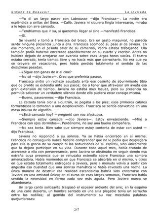 Simone de Beauvoir                                                     La invitada

      —Yo di un largo paseo con Labrousse —dijo Francisca—. La noche era
espléndida a orillas del Sena. —Calló. Javiera ni siquiera fingía interesarse, miraba
a lo lejos con aire cansado.
      —Tendríamos que ir ya, si queremos llegar al cine —manifestó Francisca.
      —Sí.
      Se levantó y tomó a Francisca del brazo. Era un gesto maquinal, no parecía
sentir ninguna presencia junto a ella. Francisca acomodó su paso al de Javiera. En
ese momento, en el pesado calor de su camerino, Pedro estaba trabajando. Ella
también podía haberse encerrado apaciblemente en su cuarto y escribir. Antes no
hubiera dejado de arrojarse con avaricia sobre esas largas horas vacías. El teatro
estaba cerrado, tenía tiempo libre y no hacía más que derrocharlo. No era que ya
se creyera en vacaciones, pero había perdido totalmente el sentido de las
disciplinas pasadas.
      —¿Sigue con ganas de ir al cine?
      —No sé —dijo Javiera—. Creo que preferiría pasear.
      Francisca sintió un rechazo asustado ante ese desierto de aburrimiento tibio
que de pronto se extendía ante sus pasos; iba a tener que atravesar sin ayuda esa
gran extensión de tiempo. Javiera no estaba muy locuaz, pero su presencia no
permitía saborear un verdadero silencio donde ella pudiera estar consigo misma.
      —Bueno, pasearemos —dijo Francisca.
      La calzada tenía olor a alquitrán, se pegaba a los pies; esos primeros calores
tormentosos lo tomaban a uno desprevenido. Francisca se sentía convertida en una
masa insulsa de algodón.
      —¿Está cansada hoy? —preguntó con voz afectuosa.
      —Siempre estoy cansada —dijo Javiera—. Estoy envejeciendo. —Miró a
Francisca con ojos dormidos—. Perdóneme, no soy una buena compañera.
      —No sea tonta. Bien sabe que siempre estoy contenta de estar con usted —
dijo Francisca.
      Javiera no respondió a su sonrisa. Ya se había encerrado en sí misma.
Francisca no conseguiría nunca hacerle comprender que no le pedía que desplegara
para ella la gracia de su cuerpo ni las seducciones de su espíritu, sino únicamente
que la dejara participar en su vida. Durante todo aquel mes, había tratado de
acercarse a ella con perseverancia, pero Javiera se obstinaba en seguir siendo esa
extraña cuya presencia que se rehusaba extendía sobre Francisca una sombra
amenazadora. Había momentos en que Francisca se absorbía en sí misma, y otros
en que estaba totalmente entregada a Javiera, pero a menudo volvía a sentir con
angustia esa dualidad que una sonrisa maniática le había revelado una noche. La
única manera de destruir esa realidad escandalosa habría sido encerrarse con
Javiera en una amistad única; en el curso de esas largas semanas, Francisca había
sentido la necesidad en forma cada vez más aguda. Pero Javiera nunca se
abandonaría.
      Un largo canto sollozante traspasó el espesor ardiente del aire; en la esquina
de una calle desierta, un hombre sentado en una silla plegable tenía un serrucho
entre las rodillas; al gemido del instrumento su voz mezclaba palabras
quejumbrosas:


                                       247
 