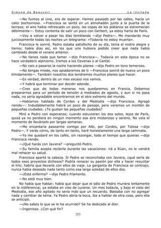 Simone de Beauvoir                                                      La invitada

      —No fuimos al cine, era de esperar. Hemos paseado por las calles, hacía un
calor bochornoso. —Francisca se sentó en un almohadón junto a la puerta de la
terraza; el aire había refrescado un poco, las copas de los plátanos se estremecían
débilmente—. Estoy contenta de salir un poco con Gerbert, ya estoy harta de París.
      —Voy a volver a pasar los días temblando —dijo Pedro—. Me mandarás muy
juiciosamente todas las noches un telegrama: «Todavía no estoy muerta».
      Francisca le sonrió. Pedro estaba satisfecho de su día, tenía el rostro alegre y
tierno; había días así, en los que uno hubiera podido creer que nada había
cambiado desde el verano anterior.
      —No tienes nada que temer —dijo Francisca—. Todavía en esta época no se
hace verdadero alpinismo. Iremos a los Cevenas o al Cantal.
      —No vais a pasaros la noche haciendo planes —dijo Pedro en tono temeroso.
      —No tengas miedo, nos apiadaremos de ti —Francisca sonrió de nuevo un poco
tímidamente—. También nosotros dos tendremos muchos planes que hacer.
      —Es verdad, dentro de un mes escaso nos vamos.
      —Y habrá que terminar por decidir adonde.
      —Creo que de todas maneras nos quedaremos en Francia. Debemos
prepararnos para un período de tensión a mediados de agosto, y aun si no pasa
nada, no sería agradable encontrarnos en el otro extremo del mundo.
      —Habíamos hablado de Cordes y del Mediodía —dijo Francisca. Agregó
riendo—: Indudablemente habrá un poco de paisaje, pero veremos un montón de
pequeñas ciudades. ¿Te gustan las pequeñas ciudades?
      Miró a Pedro con esperanza; cuando estuvieran los dos solos, lejos de París,
quizá ya no perdiera en ningún momento ese aire misterioso y sereno. No veía el
momento de llevárselo por largas semanas.
      —Me encantaría pasearme contigo por Albi, por Cordes, por Tolosa —dijo
Pedro—. Y verás cómo, de tanto en tanto, haré honestamente una larga caminata.
      —Yo me quedaré en los cafés, sin rezongar, todo el tiempo que quieras —dijo
Francisca riendo.
      —¿Qué harás con Javiera? —preguntó Pedro.
      —Su familia acepta recibirla durante las vacaciones: irá a Rúan, no le vendrá
mal rehacer su salud.
      Francisca apartó la cabeza. Si Pedro se reconciliaba con Javiera, ¿qué sería de
todos esos proyectos dichosos? Podría renacer su pasión por ella y hacer resucitar
el trío; habría que llevarla con ellos de viaje. La garganta de Francisca se contrajo;
nunca había deseado nada tanto como esa larga soledad de ellos dos.
      —¿Está enferma? —dijo Pedro fríamente.
      —No está muy bien.
      No había que hablar; había que dejar que el odio de Pedro muriera lentamente
en la indiferencia; ya estaba en vías de curarse. Un mes todavía, y bajo el cielo del
Mediodía, ese año agitado no sería más que un recuerdo. Bastaba con no agregar
nada y cambiar de tema. Ya Pedro abría la boca, iba a hablar de otra cosa, pero ella
se anticipó.
      —¿No sabes lo que se le ha ocurrido? Se ha dedicado al éter.
      —Ingenioso. ¿Con qué fin?
                                       253
 