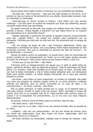 Simone de Beauvoir                                                     La invitada

     Nunca hasta ahora había mirado a Francisca con una hostilidad tan decidida.
     —No digo eso —dijo Francisca—. Digo que hay algo forzado en ese amor, en el
sentido en que se fuerza el florecimiento de una planta. Reclamabas siempre más,
en intimidad, en intensidad.
     —Reconstruyes en forma curiosa la historia —dijo Pedro con una sonrisa
malévola—. Fue ella quien se mostró tan exigente que hubo que detenerla, porque
me pedía nada menos que sacrificarte.
     De golpe Francisca se demudó. Era verdad, por lealtad hacia ella, Pedro había
perdido a Javiera. ¿Había llegado a añorarla? ¿Lo que había hecho en un impulso
tan espontáneo se lo reprochaba ahora?
     —Estaba dispuesta a quererme con pasión si lograba tenerme exclusivamente
para ella —agregó Pedro—. Se acostó con Gerbert para castigarme por no
pisotearte. Confiesa que todo esto es más bien feo. Me sorprende que te pongas de
su parte.
     —No me pongo de parte de ella —dijo Francisca débilmente. Sintió que
empezaban a temblarle los labios. Con una palabra, Pedro había despertado en ella
punzantes rencores. ¿Por qué se obstinaba en ponerse del lado de Javiera?—. Es
tan desdichada —murmuró.
     Apretó los dedos contra sus párpados; no quería llorar, pero se encontraba de
pronto hundida en una desesperación sin fondo, ya no veía nada, estaba cansada
de tratar de orientarse. Todo cuanto sabía era que quería a Pedro y sólo a él.
     —¿Crees que yo soy tan feliz? —dijo Pedro.
     Francisca sintió un desgarramiento tan agudo que un grito le subió hasta los
labios; apretó los dientes, pero las lágrimas surgieron. Todo el sufrimiento de Pedro
afluía a su corazón; nada más contaba en el mundo salvo su amor. Durante todo
ese mes la había necesitado y ella lo había dejado debatirse solo; era demasiado
tarde para pedirle perdón, se había alejado demasiado de él para que todavía
deseara su ayuda.
     —No llores —dijo Pedro un poco impaciente. La miraba sin simpatía; ella sabía
muy bien que después de haberse alzado contra él, no tenía derecho a infligirle
además sus lágrimas, pero se sentía convertida en un caos de dolor y de
remordimiento—. Por favor, cálmate —dijo Pedro.
     Ella no podía calmarse, lo había perdido por su culpa, no le bastaría toda su
vida para llorarlo. Hundió el rostro entre las manos. Pedro caminaba a través del
cuarto, pero ella no se ocupaba más de él, había perdido todo dominio sobre su
cuerpo y se le escapaban los pensamientos, ya no era sino una vieja máquina
descompuesta.
     De pronto, sintió la mano de Pedro sobre su hombro. Alzó los ojos.
     —Me odias ahora —dijo Francisca.
     —Claro que no, no te odio —dijo él con una sonrisa forzada. Ella se prendió de
su mano.
     —¿Sabes? —dijo con voz entrecortada—. No soy tan amiga de Javiera, pero
me siento tan responsable; hace diez meses era joven, apasionada, llena de
esperanzas, ahora es un desecho.
     —En Rúan también era lamentable, hablaba todo el tiempo de matarse —dijo
Pedro.
                                       255
 