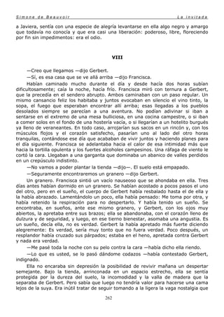 Simone de Beauvoir                                                       La invitada

a Javiera, sentía con una especie de alegría levantarse en ella algo negro y amargo
que todavía no conocía y que era casi una liberación: poderoso, libre, floreciendo
por fin sin impedimentos: era el odio.



                                           VIII

      —Creo que llegamos —dijo Gerbert.
      —Sí, es esa casa que se ve allá arriba —dijo Francisca.
      Habían caminado mucho durante el día y desde hacía dos horas subían
dificultosamente; caía la noche, hacía frío. Francisca miró con ternura a Gerbert,
que la precedía en el sendero abrupto. Ambos caminaban con un paso regular. Un
mismo cansancio feliz los habitaba y juntos evocaban en silencio el vino tinto, la
sopa, el fuego que esperaban encontrar allí arriba; esas llegadas a los pueblos
desolados siempre se parecían a una aventura. No podían adivinar si iban a
sentarse en el extremo de una mesa bulliciosa, en una cocina campestre, o si iban
a comer solos en el fondo de una hostería vacía, o si llegarían a un hotelito burgués
ya lleno de veraneantes. En todo caso, arrojarían sus sacos en un rincón y, con los
músculos flojos y el corazón satisfecho, pasarían uno al lado del otro horas
tranquilas, contándose ese día que acababan de vivir juntos y haciendo planes para
el día siguiente. Francisca se adelantaba hacia el calor de esa intimidad más que
hacia la tortilla opulenta y los fuertes alcoholes campesinos. Una ráfaga de viento le
cortó la cara. Llegaban a una garganta que dominaba un abanico de valles perdidos
en un crepúsculo indistinto.
      —No vamos a poder plantar la tienda —dijo—. El suelo está empapado.
      —Seguramente encontraremos un granero —dijo Gerbert.
      Un granero. Francisca sintió un vacío nauseoso que se ahondaba en ella. Tres
días antes habían dormido en un granero. Se habían acostado a pocos pasos el uno
del otro, pero en el sueño, el cuerpo de Gerbert había resbalado hasta el de ella y
la había abrazado. Lamentándolo un poco, ella había pensado: Me toma por otra, y
había retenido la respiración para no despertarlo. Y había tenido un sueño. Se
encontraba, en sueños, ante ese mismo granero, y Gerbert, con los ojos muy
abiertos, la apretaba entre sus brazos; ella se abandonaba, con el corazón lleno de
dulzura y de seguridad, y luego, en ese tierno bienestar, asomaba una angustia. Es
un sueño, decía ella, no es verdad. Gerbert la había apretado más fuerte diciendo
alegremente: Es verdad, sería muy tonto que no fuera verdad. Poco después, un
resplandor había cruzado sus párpados; estaba en el heno, apretada contra Gerbert
y nada era verdad.
      —Me pasé toda la noche con su pelo contra la cara —había dicho ella riendo.
      —Lo que es usted, se lo pasó dándome codazos —había contestado Gerbert,
indignado.
      Ella no encaraba sin depresión la posibilidad de revivir mañana un despertar
semejante. Bajo la tienda, arrinconada en un espacio estrecho, ella se sentía
protegida por la dureza del suelo, la incomodidad y la valla de madera que la
separaba de Gerbert. Pero sabía que luego no tendría valor para hacerse una cama
lejos de la suya. Era inútil tratar de seguir tomando a la ligera la vaga nostalgia que

                                        262
 