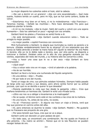 Simone de Beauvoir                                                     La invitada

      La mujer disponía los cubiertos sobre el hule; alzó la cabeza.
      —¡No van a dormir en un granero! —dijo con aire escandalizado—. Qué mala
suerte, hubiera tenido un cuarto, pero mi hijo, que se fue como cartero, acaba de
volver.
      —Estaríamos muy bien en el heno, si no la molestáramos —dijo Francisca—.
Tenemos mantas. —Señaló las mochilas—. Pero hace demasiado frío para que
podamos plantar la tienda.
      —A mí no me molesta —dijo la mujer. Salió del cuarto y volvió con una sopera
humeante—. Esto los calentará un poco —agregó con voz amable.
      Gerbert llenó los platos y Francisca se sentó frente a él.
      —Se está domesticando —dijo Gerbert cuando estuvieron solos—. Todo se
arregla lo mejor posible.
      —Lo mejor posible —repitió Francisca con convicción.
      Miró furtivamente a Gerbert; la alegría que iluminaba su rostro se parecía a la
ternura. ¿Estaba verdaderamente fuera de su alcance? ¿O era solamente que ella
nunca se había atrevido a tender la mano hacia él? ¿Quién la retenía? No era Pedro
ni Javiera; ella ya no le debía nada a Javiera, que, por otra parte, se disponía a
traicionar a Gerbert. Estaban solos en lo alto de una garganta azotada por los
vientos, separados del resto del mundo, y su historia sólo les concernía a ellos.
      —Voy a hacer una cosa que le va a dar asco —dijo Gerbert en tono
amenazador.
      —¿Qué cosa?
      —Voy a volcar este vino en mi sopa. —Unió el ademán a la palabra.
      —Ha de ser horrible.
      Gerbert se llevó a la boca una cucharada del líquido sangriento.
      —Es una delicia —dijo—. Pruebe.
      —Ni por todo el oro del mundo.
      Tomó un trago de vino; sus pómulos estaban húmedos. Siempre había pasado
de largo ante sus sueños y sus deseos, pero ahora sentía horror por su actitud
juiciosa, ¿por qué no se decidía a querer lo que deseaba?
      —Parecía espléndida la vista que hay desde la garganta —dijo—. Creo que
mañana tendremos un hermoso día. Gerbert le echó una mirada torva.
      —¿Otra vez nos va a obligar a levantarnos a la madrugada?
      —No se queje; el técnico serio está en las cumbres a las cinco de la mañana.
      —Es una locura. Yo, antes de las ocho, no existo.
      —Ya sé —Francisca sonrió—. Si alguna vez hace un viaje a Grecia, verá que
hay que ponerse en camino antes del alba.
      —Sí, pero entonces se duerme la siesta —dijo Gerbert. Meditó—. Me gustaría
que no fracasara ese proyecto de una gira.
      —Por poca tensión que haya, creo que se va a pique.
      Gerbert cortó con decisión un gran pedazo de pan:
      —En todo caso, yo encontraré una combinación. No me quedo en Francia el
año próximo. —Su rostro se animó—. Parece que en la isla Mauricio se pueden
recoger bolsas de oro.
                                       264
 
