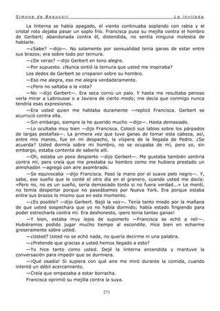 Simone de Beauvoir                                                   La invitada

     La linterna se había apagado, el viento continuaba soplando con rabia y el
cristal roto dejaba pasar un soplo frío. Francisca puso su mejilla contra el hombro
de Gerbert; abandonada contra él, distendida, no sentía ninguna molestia de
hablarle.
     —¿Sabe? —dijo—. No solamente por sensualidad tenía ganas de estar entre
sus brazos; era sobre todo por ternura.
     —¿De veras? —dijo Gerbert en tono alegre.
     —Por supuesto. ¿Nunca sintió la ternura que usted me inspiraba?
     Los dedos de Gerbert se crisparon sobre su hombro.
     —Eso me alegra, eso me alegra verdaderamente.
     —¿Pero no saltaba a la vista?
     —No —dijo Gerbert—. Era seca corno un palo. Y hasta me resultaba penoso
verla mirar a Labrousse o a Javiera de cierto modo; me decía que conmigo nunca
tendría esas expresiones.
     —Era usted quien me hablaba duramente —replicó Francisca. Gerbert se
acurrucó contra ella.
     —Sin embargo, siempre la he querido mucho —dijo—. Hasta demasiado.
     —Lo ocultaba muy bien —dijo Francisca. Colocó sus labios sobre los párpados
de largas pestañas—. La primera vez que tuve ganas de tomar esta cabeza, así,
entre mis manos, fue en mi despacho, la víspera de la llegada de Pedro. ¿Se
acuerda? Usted dormía sobre mi hombro, no se ocupaba de mí, pero yo, sin
embargo, estaba contenta de saberlo allí.
     —Oh, estaba un poco despierto —dijo Gerbert—. Me gustaba también sentirla
contra mí, pero creía que me prestaba su hombro como me hubiera prestado un
almohadón —agregó con aire asombrado.
     —Se equivocaba —dijo Francisca. Pasó la mano por el suave pelo negro—. Y,
sabe, ese sueño que le conté el otro día en el granero, cuando usted me decía:
«Pero no, no es un sueño, sería demasiado tonto si no fuera verdad...» Le mentí,
no temía despertar porque no paseábamos por Nueva York. Era porque estaba
entre sus brazos lo mismo que en este momento.
     —¿Es posible? —dijo Gerbert. Bajó la voz—. Tenía tanto miedo por la mañana
de que usted sospechara que yo no había dormido; había estado fingiendo para
poder estrecharla contra mí. Era deshonesto, ¡pero tenía tantas ganas!
     —Y bien, estaba muy lejos de suponerlo —Francisca se echó a reír—.
Hubiéramos podido jugar mucho tiempo al escondite. Hice bien en echarme
groseramente sobre usted.
     —¿Usted? Usted no se echó nada, no quería decirme ni una palabra.
     —¿Pretende que gracias a usted hemos llegado a esto?
     —Yo hice tanto como usted. Dejé la linterna encendida y mantuve la
conversación para impedir que se durmiera.
     —¡Qué osadía! Si supiera con qué aire me miró durante la comida, cuando
intenté un débil acercamiento.
     —Creía que empezaba a estar borracha.
     Francisca oprimió su mejilla contra la suya.

                                      271
 