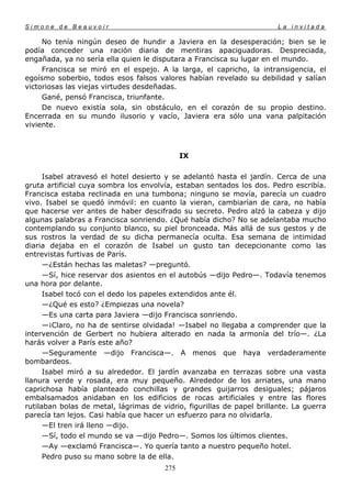 Simone de Beauvoir                                                      La invitada

     No tenía ningún deseo de hundir a Javiera en la desesperación; bien se le
podía conceder una ración diaria de mentiras apaciguadoras. Despreciada,
engañada, ya no sería ella quien le disputara a Francisca su lugar en el mundo.
     Francisca se miró en el espejo. A la larga, el capricho, la intransigencia, el
egoísmo soberbio, todos esos falsos valores habían revelado su debilidad y salían
victoriosas las viejas virtudes desdeñadas.
     Gané, pensó Francisca, triunfante.
     De nuevo existía sola, sin obstáculo, en el corazón de su propio destino.
Encerrada en su mundo ilusorio y vacío, Javiera era sólo una vana palpitación
viviente.



                                             IX

      Isabel atravesó el hotel desierto y se adelantó hasta el jardín. Cerca de una
gruta artificial cuya sombra los envolvía, estaban sentados los dos. Pedro escribía.
Francisca estaba reclinada en una tumbona; ninguno se movía, parecía un cuadro
vivo. Isabel se quedó inmóvil: en cuanto la vieran, cambiarían de cara, no había
que hacerse ver antes de haber descifrado su secreto. Pedro alzó la cabeza y dijo
algunas palabras a Francisca sonriendo. ¿Qué había dicho? No se adelantaba mucho
contemplando su conjunto blanco, su piel bronceada. Más allá de sus gestos y de
sus rostros la verdad de su dicha permanecía oculta. Esa semana de intimidad
diaria dejaba en el corazón de Isabel un gusto tan decepcionante como las
entrevistas furtivas de París.
      —¿Están hechas las maletas? —preguntó.
      —Sí, hice reservar dos asientos en el autobús —dijo Pedro—. Todavía tenemos
una hora por delante.
      Isabel tocó con el dedo los papeles extendidos ante él.
      —¿Qué es esto? ¿Empiezas una novela?
      —Es una carta para Javiera —dijo Francisca sonriendo.
      —¡Claro, no ha de sentirse olvidada! —Isabel no llegaba a comprender que la
intervención de Gerbert no hubiera alterado en nada la armonía del trío—. ¿La
harás volver a París este año?
      —Seguramente —dijo Francisca—. A menos que haya verdaderamente
bombardeos.
      Isabel miró a su alrededor. El jardín avanzaba en terrazas sobre una vasta
llanura verde y rosada, era muy pequeño. Alrededor de los arriates, una mano
caprichosa había planteado conchillas y grandes guijarros desiguales; pájaros
embalsamados anidaban en los edificios de rocas artificiales y entre las flores
rutilaban bolas de metal, lágrimas de vidrio, figurillas de papel brillante. La guerra
parecía tan lejos. Casi había que hacer un esfuerzo para no olvidarla.
      —El tren irá lleno —dijo.
      —Sí, todo el mundo se va —dijo Pedro—. Somos los últimos clientes.
      —Ay —exclamó Francisca—. Yo quería tanto a nuestro pequeño hotel.
      Pedro puso su mano sobre la de ella.
                                       275
 