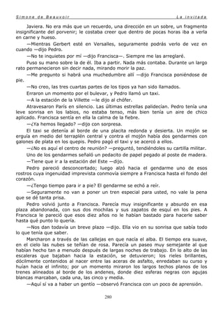 Simone de Beauvoir                                                     La invitada

     Javiera. No era más que un recuerdo, una dirección en un sobre, un fragmento
insignificante del porvenir; le costaba creer que dentro de pocas horas iba a verla
en carne y hueso.
     —Mientras Gerbert esté en Versalles, seguramente podrás verlo de vez en
cuando —dijo Pedro.
     —No te inquietes por mí —dijo Francisca—. Siempre me las arreglaré.
     Puso su mano sobre la de él. Iba a partir. Nada más contaba. Durante un largo
rato permanecieron sin decir nada, mirando morir la paz.
     —Me pregunto si habrá una muchedumbre allí —dijo Francisca poniéndose de
pie.
     —No creo, las tres cuartas partes de los tipos ya han sido llamados.
     Erraron un momento por el bulevar, y Pedro llamó un taxi.
     —A la estación de la Villette —le dijo al chófer.
     Atravesaron París en silencio. Las últimas estrellas palidecían. Pedro tenía una
leve sonrisa en los labios, no estaba tenso, más bien tenía un aire de chico
aplicado. Francisca sentía en ella la calma de la fiebre.
     —¿Ya hemos llegado? —dijo con sorpresa.
     El taxi se detenía al borde de una placita redonda y desierta. Un mojón se
erguía en medio del terraplén central y contra el mojón había dos gendarmes con
galones de plata en los quepis. Pedro pagó el taxi y se acercó a ellos.
     —¿No es aquí el centro de reunión? —preguntó, tendiéndoles su cartilla militar.
     Uno de los gendarmes señaló un pedacito de papel pegado al poste de madera.
     —Tiene que ir a la estación del Este —dijo.
     Pedro pareció desconcertado; luego alzó hacia el gendarme uno de esos
rostros cuya ingenuidad imprevista conmovía siempre a Francisca hasta el fondo del
corazón.
     —¿Tengo tiempo para ir a pie? El gendarme se echó a reír.
     —Seguramente no van a poner un tren especial para usted, no vale la pena
que se dé tanta prisa.
     Pedro volvió junto a Francisca. Parecía muy insignificante y absurdo en esa
plaza abandonada, con sus dos mochilas y sus zapatos de esquí en los pies. A
Francisca le pareció que esos diez años no le habían bastado para hacerle saber
hasta qué punto lo quería.
     —Nos dan todavía un breve plazo —dijo. Ella vio en su sonrisa que sabía todo
lo que tenía que saber.
     Marcharon a través de las callejas en que nacía el alba. El tiempo era suave,
en el cielo las nubes se teñían de rosa. Parecía un paseo muy semejante al que
habían hecho tan a menudo después de largas noches de trabajo. En lo alto de las
escaleras que bajaban hacia la estación, se detuvieron; los rieles brillantes,
dócilmente contenidos al nacer entre las aceras de asfalto, enredaban su curso y
huían hacia el infinito; por un momento miraron los largos techos planos de los
trenes alineados al borde de los andenes, donde diez esferas negras con agujas
blancas marcaban, cada una, las cinco y media.
     —Aquí sí va a haber un gentío —observó Francisca con un poco de aprensión.

                                       280
 