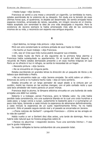 Simone de Beauvoir                                                   La invitada

     —Hasta luego —dijo Javiera.
     Francisca se sentó a una mesa y encendió un cigarrillo. Le temblaba la mano,
estaba asombrada de la violencia de su desazón. Sin duda era la tensión de esas
últimas horas que, al quebrarse, la dejaba así desarmada. Se sentía arrojada hacia
espacios inciertos, arrancada de raíces, sacudida, sin ningún recurso en sí misma.
Había aceptado con serenidad la idea de una vida despojada e inquieta. Pero la
existencia de Javiera siempre la había amenazado más allá de los contornos
mismos de su vida, y reconocía con espanto esa antigua angustia.



                                            X

     —Qué lástima, no tengo más pintura —dijo Javiera.
     Miró con aire consternado la ventana pintada de azul hasta la mitad.
     —Ha hecho un buen trabajo —dijo Francisca.
     —¡Ah, eso sí! Creo que Inés nunca podrá recuperar sus cristales.
     Inés había huido de París al día siguiente de la primera falsa alarma y
Francisca había subalquilado su apartamento. En el cuarto del hotel Bayard, el
recuerdo de Pedro estaba demasiado presente y en esas noches trágicas en que
París ya no ofrecía ni luz ni refugio, se sentía la necesidad de un hogar.
     —Necesito pintura —dijo Javiera.
     —No se encuentra en ninguna parte.
     Estaba escribiendo en grandes letras la dirección de un paquete de libros y de
tabaco que destinaba a Pedro.
     —No se encuentra nada ya —dijo Javiera enojada. Se echó sobre un sillón—.
Entonces es como si no hubiera hecho nada —dijo en tono sombrío.
     Estaba envuelta en un largo peinador de sayal atado a la cintura por un
cordón; metió las manos en las anchas mangas; con el pelo cortado recto y que
caía lacio alrededor del rostro parecía un joven monje.
     Francisca dejó la pluma; la lámpara eléctrica envuelta en una bufanda de seda
arrojaba una débil luz violeta.
     Debería ir a trabajar, pensó Francisca, pero le faltaba valor. Su vida había
perdido toda consistencia, era una sustancia blanda en la cual uno creía hundirse a
cada paso; y luego volvía a surgir, justamente lo bastante para ir a sumergirse un
poco más lejos, teniendo a cada minuto la esperanza de abismarse definitivamente,
a cada minuto la esperanza de un suelo repentinamente firme. Ya no había
porvenir. Sólo el pasado seguía siendo real y el pasado se encarnaba en Javiera.
     —¿Tiene noticias de Gerbert? —preguntó Francisca—. ¿Cómo se las arregla en
la vida de cuartel?
     Había vuelto a ver a Gerbert diez días antes, una tarde de domingo. Pero no
habría sido natural que no hiciera preguntas sobre él.
     —Parece no aburrirse —respondió Javiera. Tuvo una sonrisita íntima—. Y eso
que le gusta indignarse.
     Su rostro reflejaba la tierna certidumbre de una posesión total.

                                      283
 