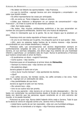 Simone de Beauvoir                                                  La invitada

     —No deben de faltarle las oportunidades —dijo Francisca.
     —Lo que le mortifica —agregó Javiera con aire indulgente y encantador— es
saber que tendrá miedo.
     —Es difícil representarse las cosas por anticipado.
     —Oh, es como yo. Tiene imágenes. Hubo un silencio.
     —¿Sabe que metieron a Bergmann en un campo de concentración? —dijo
Francisca—, Es triste la suerte de los deportados políticos.
     —Bah. Son todos espías.
     —No todos. Hay muchos antifascistas auténticos a los que encarcelan en
nombre de una guerra antifascista. Javiera hizo una mueca de desprecio.
     —Para lo interesante que es la gente. No es tan trágico que la pisoteen un
poco.
     Francisca miró con cierta repulsión el fresco rostro cruel.
     —Si uno no se interesa por la gente, me pregunto qué es lo que queda —dijo.
     —¡Oh!, pero no estamos todos hechos de la misma manera —dijo Javiera
envolviéndola en una mirada desdeñosa y maligna.
     Francisca calló. Las conversaciones con Javiera degeneraban siempre en
confrontaciones cargadas de odio. Lo que se transparentaba en el acento de
Javiera, en sus sonrisas solapadas, era ahora algo muy distinto de una hostilidad
infantil y caprichosa: un verdadero odio de mujer. Nunca le perdonaría a Francisca
que hubiera conservado el amor de Pedro.
     —Si pusiéramos un disco —sugirió Francisca.
     —Como quiera —dijo Javiera.
     Francisca puso en el tocadiscos el primer disco de Petrouchka.
     —Siempre la misma cosa —dijo Javiera con rabia.
     —No podemos elegir.
     Javiera golpeó el suelo con el pie.
     —¿Va a durar mucho tiempo? —dijo apretando los dientes.
     —¿Qué?
     —Las calles oscuras, las tiendas vacías, los cafés cerrados a las once. Todo
este lío —agregó con un sobresalto de rabia.
     —Hay posibilidades de que dure.
     Javiera se agarró el pelo con las manos.
     —Me volveré loca —dijo.
     —Uno no se vuelve loco tan pronto.
     —Yo no soy paciente —dijo Javiera en un tono de odio desesperado—. ¡No me
basta con contemplar los acontecimientos desde el fondo de un sepulcro! ¡No me
basta con decirme que las personas siguen existiendo en el otro extremo del
mundo, si no puedo tocarlas!
     Francisca se puso roja. Nunca debió haberle dicho nada a Javiera. Todo lo que
se le decía se volvía en seguida contra uno. Javiera miró a Francisca.
     —Usted tiene suerte de ser tan razonable —dijo con una humildad ambigua.
     —Basta con no tomárselo a lo trágico —dijo Francisca secamente.

                                      284
 