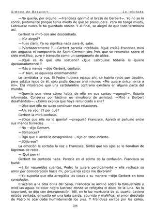 Simone de Beauvoir                                                     La invitada

     —No quería, por orgullo. —Francisca oprimió el brazo de Gerbert—. Yo no se lo
conté, justamente porque tenía miedo de que se preocupara. Pero no tenga miedo,
Labrousse nunca le ha guardado rencor. Y al final, se alegró de que todo terminara
así.
     Gerbert la miró con aire desconfiado.
     —¿Se alegró?
     —Pues claro. Ya no significa nada para él, sabe.
     —¿Verdaderamente ? —Gerbert parecía incrédulo. ¿Qué creía? Francisca miró
con angustia el campanario de Saint-Germain-des-Prés que se recortaba sobre el
cielo metálico, puro y tranquilo como un campanario de aldea.
     —¿Qué es lo que ella sostiene? ¿Que Labrousse todavía la quiere
apasionadamente ?
     —Más o menos —dijo Gerbert, confuso.
     —¡Y bien, se equivoca enormemente!
     Le temblaba la voz. Si Pedro hubiera estado ahí, se habría reído con desdén,
pero estaba lejos de él, sólo podía decirse a sí misma: «Me quiere únicamente a
mí». Era intolerable que una certidumbre contraria existiera en alguna parte del
mundo.
     —Querría que viera cómo habla de ella en sus cartas —agregó—. Estaría
informada. Conserva por lástima un simulacro de amistad. —Miró a Gerbert
desafiándolo—. ¿Cómo explica que haya renunciado a ella?
     —Dice que ella no quiso continuar esas relaciones.
     —Ah, ya veo. ¿Y por qué?
     Gerbert la miró confuso.
     —¿Dice que ella no lo quería? —preguntó Francisca. Apretó el pañuelo entre
sus manos húmedas.
     —No —dijo Gerbert.
     —¿Entonces?
     —Dijo que a usted le desagradaba —dijo en tono incierto.
     —¿Dijo eso?
     La emoción le cortaba la voz a Francisca. Sintió que los ojos se le llenaban de
lágrimas de rabia.
     —¡Qué perra!
     Gerbert no contestó nada. Parecía en el colmo de la confusión. Francisca se
burló:
     —¿ En resumidas cuentas, Pedro la quiere perdidamente y ella rechaza su
amor por consideración hacia mí, porque los celos me devoran?
     —Yo suponía que ella arreglaba las cosas a su manera —dijo Gerbert en tono
consolador.
     Cruzaron a la otra orilla del Sena. Francisca se inclinó sobre la balaustrada y
miró las aguas de color negro lustroso donde se reflejaba el disco de la luna. No lo
soportaré, se dijo con desesperación. Allí, en la luz mortuoria de su cuarto, Javiera
estaba sentada, envuelta en una bata parda, aburrida y maléfica; el amor desolado
de Pedro le acariciaba humildemente los pies. Y Francisca erraba por las calles,

                                       288
 