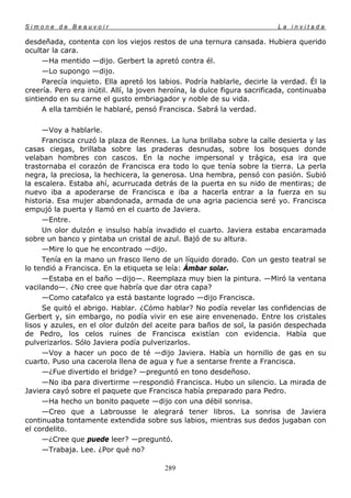 Simone de Beauvoir                                                        La invitada

desdeñada, contenta con los viejos restos de una ternura cansada. Hubiera querido
ocultar la cara.
     —Ha mentido —dijo. Gerbert la apretó contra él.
     —Lo supongo —dijo.
     Parecía inquieto. Ella apretó los labios. Podría hablarle, decirle la verdad. Él la
creería. Pero era inútil. Allí, la joven heroína, la dulce figura sacrificada, continuaba
sintiendo en su carne el gusto embriagador y noble de su vida.
     A ella también le hablaré, pensó Francisca. Sabrá la verdad.

     —Voy a hablarle.
     Francisca cruzó la plaza de Rennes. La luna brillaba sobre la calle desierta y las
casas ciegas, brillaba sobre las praderas desnudas, sobre los bosques donde
velaban hombres con cascos. En la noche impersonal y trágica, esa ira que
trastornaba el corazón de Francisca era todo lo que tenía sobre la tierra. La perla
negra, la preciosa, la hechicera, la generosa. Una hembra, pensó con pasión. Subió
la escalera. Estaba ahí, acurrucada detrás de la puerta en su nido de mentiras; de
nuevo iba a apoderarse de Francisca e iba a hacerla entrar a la fuerza en su
historia. Esa mujer abandonada, armada de una agria paciencia seré yo. Francisca
empujó la puerta y llamó en el cuarto de Javiera.
     —Entre.
     Un olor dulzón e insulso había invadido el cuarto. Javiera estaba encaramada
sobre un banco y pintaba un cristal de azul. Bajó de su altura.
     —Mire lo que he encontrado —dijo.
     Tenía en la mano un frasco lleno de un líquido dorado. Con un gesto teatral se
lo tendió a Francisca. En la etiqueta se leía: Ámbar solar.
     —Estaba en el baño —dijo—. Reemplaza muy bien la pintura. —Miró la ventana
vacilando—. ¿No cree que habría que dar otra capa?
     —Como catafalco ya está bastante logrado —dijo Francisca.
     Se quitó el abrigo. Hablar. ¿Cómo hablar? No podía revelar las confidencias de
Gerbert y, sin embargo, no podía vivir en ese aire envenenado. Entre los cristales
lisos y azules, en el olor dulzón del aceite para baños de sol, la pasión despechada
de Pedro, los celos ruines de Francisca existían con evidencia. Había que
pulverizarlos. Sólo Javiera podía pulverizarlos.
     —Voy a hacer un poco de té —dijo Javiera. Había un hornillo de gas en su
cuarto. Puso una cacerola llena de agua y fue a sentarse frente a Francisca.
     —¿Fue divertido el bridge? —preguntó en tono desdeñoso.
     —No iba para divertirme —respondió Francisca. Hubo un silencio. La mirada de
Javiera cayó sobre el paquete que Francisca había preparado para Pedro.
     —Ha hecho un bonito paquete —dijo con una débil sonrisa.
     —Creo que a Labrousse le alegrará tener libros. La sonrisa de Javiera
continuaba tontamente extendida sobre sus labios, mientras sus dedos jugaban con
el cordelito.
     —¿Cree que puede leer? —preguntó.
     —Trabaja. Lee. ¿Por qué no?

                                         289
 
