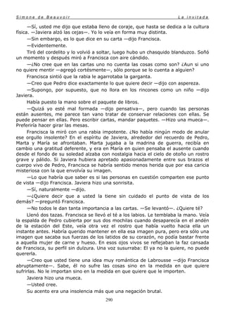 Simone de Beauvoir                                                       La invitada

      —Sí, usted me dijo que estaba lleno de coraje, que hasta se dedica a la cultura
física. —Javiera alzó las cejas—. Yo lo veía en forma muy distinta.
      —Sin embargo, es lo que dice en su carta —dijo Francisca.
      —Evidentemente.
      Tiró del cordelito y lo volvió a soltar, luego hubo un chasquido blanduzco. Soñó
un momento y después miró a Francisca con aire cándido.
      —¿No cree que en las cartas uno no cuenta las cosas como son? ¿Aun si uno
no quiere mentir —agregó cortésmente—, sólo porque se lo cuenta a alguien?
      Francisca sintió que la rabia le agarrotaba la garganta.
      —Creo que Pedro dice exactamente lo que quiere decir —dijo con aspereza.
      —Supongo, por supuesto, que no llora en los rincones como un niño —dijo
Javiera.
      Había puesto la mano sobre el paquete de libros.
      —Quizá yo esté mal formada —dijo pensativa—, pero cuando las personas
están ausentes, me parece tan vano tratar de conservar relaciones con ellas. Se
puede pensar en ellas. Pero escribir cartas, mandar paquetes. —Hizo una mueca—.
Preferiría hacer girar las mesas.
      Francisca la miró con una rabia impotente. ¿No había ningún modo de anular
ese orgullo insolente? En el espíritu de Javiera, alrededor del recuerdo de Pedro,
Marta y María se afrontaban. Marta jugaba a la madrina de guerra, recibía en
cambio una gratitud deferente, y era en María en quien pensaba el ausente cuando
desde el fondo de su soledad alzaba con nostalgia hacia el cielo de otoño un rostro
grave y pálido. Si Javiera hubiera apretado apasionadamente entre sus brazos el
cuerpo vivo de Pedro, Francisca se habría sentido menos herida que por esa caricia
misteriosa con la que envolvía su imagen.
      —Lo que habría que saber es si las personas en cuestión comparten ese punto
de vista —dijo Francisca. Javiera hizo una sonrisita.
      —Sí, naturalmente —dijo.
      —¿Quiere decir que a usted la tiene sin cuidado el punto de vista de los
demás? —preguntó Francisca.
      —No todos le dan tanta importancia a las cartas. —Se levantó—. ¿Quiere té?
      Llenó dos tazas. Francisca se llevó el té a los labios. Le temblaba la mano. Veía
la espalda de Pedro cubierta por sus dos mochilas cuando desaparecía en el andén
de la estación del Este, veía otra vez el rostro que había vuelto hacia ella un
instante antes. Habría querido mantener en ella esa imagen pura, pero era sólo una
imagen que sacaba sus fuerzas de los latidos de su corazón, no podía bastar frente
a aquella mujer de carne y hueso. En esos ojos vivos se reflejaban la faz cansada
de Francisca, su perfil sin dulzura. Una voz susurraba: El ya no la quiere, no puede
quererla.
      —Creo que usted tiene una idea muy romántica de Labrousse —dijo Francisca
abruptamente—. Sabe, él no sufre las cosas sino en la medida en que quiere
sufrirlas. No le importan sino en la medida en que quiere que le importen.
      Javiera hizo una mueca.
      —Usted cree.
      Su acento era una insolencia más que una negación brutal.
                                        290
 