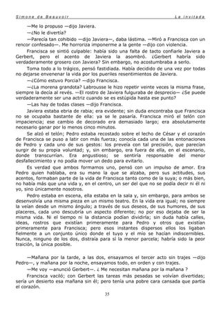 Simone de Beauvoir                                                     La invitada

      —Me lo propuso —dijo Javiera.
      —¿No le divertía?
      —Parecía tan cohibido —dijo Javiera—, daba lástima. —Miró a Francisca con un
rencor confesado—. Me horroriza imponerme a la gente —dijo con violencia.
      Francisca se sintió culpable: había sido una falta de tacto confiarle Javiera a
Gerbert, pero el acento de Javiera la asombró. ¿Gerbert habría sido
verdaderamente grosero con Javiera? Sin embargo, no acostumbraba a serlo.
      Toma todo a lo trágico, pensó fastidiada. Había decidido de una vez por todas
no dejarse envenenar la vida por los pueriles resentimientos de Javiera.
      —¿Cómo estuvo Porcia? —dijo Francisca.
      —¿La morena grandota? Labrousse le hizo repetir veinte veces la misma frase,
siempre la decía al revés. —El rostro de Javiera fulguraba de desprecio— ¿Se puede
verdaderamente ser una actriz cuando se es estúpida hasta ese punto?
      —Las hay de todas clases —dijo Francisca.
      Javiera estaba ebria de rabia; era evidente; sin duda encontraba que Francisca
no se ocupaba bastante de ella: ya se le pasaría. Francisca miró el telón con
impaciencia; ese cambio de decorado era demasiado largo; era absolutamente
necesario ganar por lo menos cinco minutos.
      Se alzó el telón; Pedro estaba recostado sobre el lecho de César y el corazón
de Francisca se puso a latir con más fuerza; conocía cada una de las entonaciones
de Pedro y cada uno de sus gestos: los preveía con tal precisión, que parecían
surgir de su propia voluntad; y, sin embargo, era fuera de ella, en el escenario,
donde transcurrían. Era angustioso; se sentiría responsable del menor
desfallecimiento y no podía mover un dedo para evitarlo.
      Es verdad que ambos formamos uno, pensó con un impulso de amor. Era
Pedro quien hablaba, era su mano la que se alzaba, pero sus actitudes, sus
acentos, formaban parte de la vida de Francisca tanto como de la suya; o más bien,
no había más que una vida y, en el centro, un ser del que no se podía decir ni él ni
yo, sino únicamente nosotros.
      Pedro estaba en escena, ella estaba en la sala y, sin embargo, para ambos se
desenvolvía una misma pieza en un mismo teatro. En la vida era igual; no siempre
la veían desde un mismo ángulo; a través de sus deseos, de sus humores, de sus
placeres, cada uno descubría un aspecto diferente; no por eso dejaba de ser la
misma vida. Ni el tiempo ni la distancia podían dividirla; sin duda había calles,
ideas, rostros que existían primeramente para Pedro y otros que existían
primeramente para Francisca; pero esos instantes dispersos ellos los ligaban
fielmente a un conjunto único donde el tuyo y el mío se hacían indiscernibles.
Nunca, ninguno de los dos, distraía para sí la menor parcela; habría sido la peor
traición, la única posible.

     —Mañana por la tarde, a las dos, ensayamos el tercer acto sin trajes —dijo
Pedro—, y mañana por la noche, ensayamos todo, en orden y con trajes.
     —Me voy —anunció Gerbert—. ¿ Me necesitan mañana por la mañana ?
     Francisca vaciló; con Gerbert las tareas más pesadas se volvían divertidas;
sería un desierto esa mañana sin él; pero tenía una pobre cara cansada que partía
el corazón.
                                       35
 