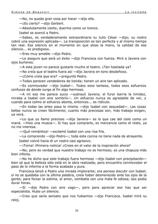 Simone de Beauvoir                                                    La invitada

      —No, no queda gran cosa por hacer —dijo ella.
      —¿Es cierto? —dijo Gerbert.
      —Absolutamente cierto; duerma como un tronco.
      Isabel se acercó a Pedro.
      —Sabes, es verdaderamente extraordinario tu Julio César —dijo; su rostro
cobró una expresión aplicada—. La transposición es tan perfecta y al mismo tiempo
tan real. Ese silencio en el momento en que alzas la mano, la calidad de ese
silencio... es prodigioso.
      —Eres muy amable —dijo Pedro.
      —Le aseguro que será un éxito —dijo Francisca con fuerza. Miró a Javiera con
ojos burlones.
      —A esta joven no parece gustarle mucho el teatro. ¿Tan hastiada ya?
      —No creía que el teatro fuera así —dijo Javiera en tono desdeñoso.
      —¿Cómo creía que era? —preguntó Pedro.
      —Todos parecen vendedores de tienda; tienen un aire tan aplicado.
      —Es conmovedor —dijo Isabel—. Todos esos tanteos, todos esos esfuerzos
confusos de donde surge al fin algo hermoso.
      —A mí eso me parece sucio —subrayó Javiera; el furor barría la timidez,
miraba a Isabel con aire sombrío—. Un esfuerzo nunca es agradable de ver, y
cuando para colmo el esfuerzo aborta, entonces... es ridículo.
      —En todas las artes pasa lo mismo —dijo Isabel con sequedad—. Las cosas
bellas nunca se crean fácilmente; cuanto más preciosas son, más trabajo exigen,
ya verá.
      —Lo que yo llamo precioso —dijo Javiera— es lo que cae del cielo como un
maná. —Hizo una mueca—. Si hay que comprarlo, es mercancía como el resto, ya
no me interesa.
      —¡Qué romántica! —exclamó Isabel con una risa fría.
      —La comprendo —dijo Pedro—; toda esta cocina no tiene nada de atrayente.
      Isabel volvió hacia él un rostro casi agresivo.
      —¡Toma! ¡Primera noticia! ¿Crees en el valor de la inspiración ahora?
      —No, pero es verdad que nuestro trabajo no es hermoso; es una chapuza más
bien infecta.
      —No he dicho que este trabajo fuera hermoso —dijo Isabel con precipitación—
bien sé que la belleza sólo está en la obra realizada; pero encuentro conmovedor el
paso de lo informe a la forma acabada y pura.
      Francisca lanzó a Pedro una mirada implorante; era penoso discutir con Isabel;
si no se quedaba con la última palabra, creía haber desmerecido ante los ojos de la
gente; para forzar la estima, el amor, combatía con una mala fe odiosa; eso podía
durar horas.
      —Sí —dijo Pedro con aire vago—, pero para apreciar eso hay que ser
especialista. Hubo un silencio.
      —Creo que sería sensato que nos fuésemos —dijo Francisca. Isabel miró su
reloj.


                                       36
 