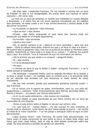 Simone de Beauvoir                                                   La invitada

      —No digo nada —respondió Francisca. Tal vez trataba a Javiera con un poco
de frialdad: la idea le fue desagradable. No quería tener que hacerse el menor
reproche—. Ahí viene—dijo.
      La miró con un poco de sorpresa; el vestido azul moldeaba un cuerpo delgado
y floreciente, y el rostro fino de una joven aparecía encuadrado por los cabellos
bien peinados; no había vuelto a ver a esa Javiera femenina y serena desde el día
del primer encuentro.
      —Le he pedido un aquavita —dijo Francisca.
      —¿Qué es eso? —dijo Javiera.
      —Pruebe —dijo Pedro empujando el vaso hacia ella. Javiera mojó con
precaución sus labios en el límpido aguardiente.
      —Es horrible —dijo sonriendo.
      —¿Quiere otra cosa?
      —No, el alcohol siempre lo es —observó en tono razonable—, pero hay que
beber. —Echó la cabeza hacia atrás, entornó los ojos y se llevó el vaso a la boca—.
Me quemó toda la garganta—dijo; rozó con la punta de los dedos su hermoso cuello
esbelto; lentamente su mano bajó a lo largo de su cuerpo—. Y además me quemó
aquí y aquí. Era extraño. Tuve la impresión de que me iluminaban por dentro.
      —¿Es la primera vez que asiste a un ensayo? —preguntó Pedro.
      —Sí —dijo Javiera.
      —¿Y la ha decepcionado?
      —Un poco.
      —¿ Piensas en serio lo que le dijiste a Isabel —preguntó Francisca—, o se lo
dijiste porque te fastidiaba?
      —Me fastidiaba —respondió Pedro; sacó un paquete de tabaco de su bolsillo y
se puso a cargar la pipa—. En realidad, para un corazón puro y no prevenido debe
de ser absurda esa seriedad con que buscamos el matiz exacto de cosas
inexistentes.
      —No hay más remedio, puesto que justamente queremos hacerlas existir —
dijo Francisca.
      —Si al menos uno lo lograra de golpe, divirtiéndose; pero no, uno está allí,
quejumbroso y sudoroso. Tanto encarnizamiento para fabricar parecidos falsos. —
Sonrió a Javiera—. ¿Le parece una ridícula obstinación?
      —A mí no me gusta esforzarme —dijo Javiera con modestia.
      Francisca estaba un poco asombrada de que Pedro tomara tan en serio las
humoradas de una chiquilla.
      —Pones el arte entero sobre el tapete, si vas por ese camino—dijo.
      —Sí, ¿por qué no? —replicó Pedro—. ¿Te das cuenta? En este momento, el
mundo está en ebullición, quizá dentro de seis meses estalle la guerra. —Se mordió
la mitad de la mano izquierda—. Y yo me pongo a averiguar cómo se logra el color
del amanecer.
      —¿Qué quieres hacer? —dijo Francisca. Se sentía toda desconcertada; era
Pedro quien la había convencido de que sobre la tierra no había nada mejor que
hacer que crear cosas bellas; toda la vida de ellos estaba construida sobre ese
credo. No tenía derecho a cambiar de opinión sin advertirla.
                                       38
 
