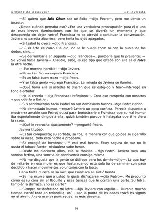 Simone de Beauvoir                                                    La invitada

      —Sí, quiero que Julio César sea un éxito —dijo Pedro—, pero me siento un
insecto.
      ¿Desde cuándo pensaba eso? ¿Era una verdadera preocupación para él o una
de esas breves iluminaciones con las que se divertía un momento y que
desaparecía sin dejar rastro? Francisca no se atrevió a continuar la conversación.
Javiera no parecía aburrirse, pero tenía los ojos apagados.
      —Si Isabel te oyera —dijo Francisca.
      —Sí, el arte es como Claudio, no se le puede tocar ni con la punta de los
dedos, si no...
      —Se derrumbaría en seguida —dijo Francisca—, parecería que lo presiente. —
Se volvió hacia Javiera—. Claudio, sabe, es ese tipo que estaba con ella en el Flore
la otra noche.
      —¡Ese moreno horrible! —dijo Javiera.
      —No es tan feo —se opuso Francisca.
      —Es un falso buen mozo —dijo Pedro.
      —Y un falso genio —agregó Francisca. La mirada de Javiera se iluminó.
      —¿Qué haría ella si ustedes le dijeran que es estúpido y feo?—interrogó en
tono alentador.
      —No lo creería —dijo Francisca; reflexionó—. Creo que rompería con nosotros
y que odiaría a Battier.
      —Sus sentimientos hacia Isabel no son demasiado buenos—dijo Pedro riendo.
      —No demasiado buenos —reparó Javiera un poco confusa. Parecía dispuesta a
mostrarse amable con Pedro; quizá para demostrarle a Francisca que su mal humor
iba especialmente dirigido a ella; quizá también porque le halagaba que él le diera
la razón.
      —¿Qué le reprocha exactamente? —preguntó Pedro.
      Javiera titubeó.
      —Es tan compuesta; su corbata, su voz, la manera con que golpea su cigarrillo
sobre la mesa, todo está hecho a propósito.
      —Se encogió de hombros—. Y está mal hecho. Estoy segura de que no le
gusta el tabaco fuerte; ni siquiera sabe fumar.
      —Desde los dieciocho años, ella se moldea —dijo Pedro. Javiera tuvo una
sonrisa furtiva, una sonrisa de connivencia consigo misma.
      —No me disgusta que la gente se disfrace para los demás—dijo—. Lo que hay
de irritante en esa mujer es que hasta cuando está sola ha de caminar con paso
decidido y hacer movimientos voluntarios con la boca.
      Había tanta dureza en su voz, que Francisca se sintió herida.
      —Se me ocurre que a usted le gusta disfrazarse —dijo Pedro—. Me pregunto
cómo es su cara sin el flequillo y esas trenzas que le ocultan una parte. Su letra,
también la disfraza, ¿no es cierto?
      —Siempre he disfrazado mi letra —dijo Javiera con orgullo—. Durante mucho
tiempo escribí todo en redondilla, así, —con la punta de los dedos trazó los signos
en el aire—. Ahora escribo puntiagudo, es más decente.


                                       39
 