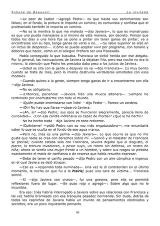 Simone de Beauvoir                                                      La invitada

     —Lo peor de Isabel —agregó Pedro— es que hasta sus sentimientos son
falsos; en el fondo, la pintura le importa un comino; es comunista y confiesa que el
proletariado también le importa un comino.
     —No es la mentira lo que me molesta —dijo Javiera—, lo que es monstruoso
es que uno pueda manejarse a sí mismo de esta manera, por decreto. Pensar que
todos los días a una hora fija se pone a pintar sin tener ganas de pintar; va a
encontrarse con su tipo, tenga ganas de verlo o no... —Su labio superior se alzó en
un rictus de desprecio—. ¡Cómo se puede aceptar vivir por programa, con horario y
deberes que hacer, como en el colegio! Prefiero ser una fracasada.
     Había conseguido lo que buscaba. Francisca se sintió herida por ese alegato.
Por lo general, las insinuaciones de Javiera la dejaban fría, pero esa noche no era lo
mismo; la atención que Pedro les prestaba daba peso a los juicios de Javiera.
     —Usted se cita con la gente y después no va —dijo Francisca—. Es muy bonito
cuando se trata de Inés, pero lo mismo destruiría verdaderas amistades con esos
modales.
     —Cuando quiero a la gente, siempre tengo ganas de ir a encontrarme con ella
—dijo Javiera.
     —No es obligatorio.
     —¡Entonces, paciencia! —Javiera hizo una mueca altanera—. Siempre he
terminado por enemistarme con todo el mundo.
     —¡Quién puede enemistarse con Inés! —dijo Pedro—. Parece un cordero.
     —¡Oh! No hay que fiarse —observó Javiera.
     —¿Ah, sí? —dijo Pedro; sus ojos se fruncieron alegremente, parecía lleno de
curiosidad—. ¿Con esa carota inofensiva es capaz de morder? ¿Qué le ha hecho?
     —No ha hecho nada —dijo Javiera en tono reticente.
     —¡Cuénteme! —pidió Pedro con su voz más engatusadora—; me encantaría
saber lo que se oculta en el fondo de ese agua mansa.
     —Pero no, Inés es una pelma —dijo Javiera—. Lo que ocurre es que no me
gusta que nadie se crea con derechos sobre mí. —Sonrió y el malestar de Francisca
se precisó; cuando estaba sola con Francisca, Javiera dejaba que el disgusto, el
placer, la ternura invadieran, a pesar suyo, un rostro sin defensa, un rostro de
niña; ahora se sentía una mujer frente a un hombre, y sobre sus rasgos se pintaba
exactamente el matiz de confianza o de reserva que había resuelto expresar.
     —Debe de tener el cariño pesado —dijo Pedro con un aire cómplice e ingenuo
en el cual Javiera se dejó atrapar.
     —Eso es —respondió toda iluminada—. Una vez le di contraorden en el último
momento, la noche en que fui a la Prairie; puso una cara de víctima... Francisca
sonrió.
     —Sí —dijo Javiera con viveza—, fui una grosera, pero ella se permitió
reflexiones fuera de lugar. —Se puso roja y agregó—: Sobre algo que no le
incumbía.
     Era eso: Inés habría interrogado a Javiera sobre sus relaciones con Francisca y
tal vez habría bromeado con esa tranquila pesadez normanda. Sin duda, detrás de
todos los caprichos de Javiera había un mundo de pensamientos obstinados y
secretos; era un poco inquietante pensarlo.

                                        40
 