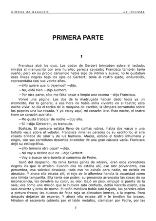 Simone de Beauvoir                                                      La invitada




                          PRIMERA PARTE

                                            I

     Francisca alzó los ojos. Los dedos de Gerbert brincaban sobre el teclado,
miraba el manuscrito con aire huraño; parecía cansado; Francisca también tenía
sueño; pero en su propio cansancio había algo de íntimo y suave; no le gustaban
esas líneas negras bajo los ojos de Gerbert; tenía el rostro ajado, endurecido,
representaba casi sus veinte años.
     —¿No quiere que lo dejemos? —dijo.
     —No, está bien —dijo Gerbert.
     —Por otra parte, sólo me falta pasar a limpio una escena —dijo Francisca.
     Volvió una página. Las dos de la madrugada habían dado hacía ya un
momento. Por lo general, a esa hora no había alma viviente en el teatro; esta
noche vivía: se oía el tecleo de la máquina de escribir, la lámpara derramaba sobre
los papeles una luz rosada. Y yo estoy aquí, mi corazón late. Esta noche, el teatro
tiene un corazón que late.
     —Me gusta trabajar de noche —dijo ella.
     —Sí —dijo Gerbert—, es tranquilo.
     Bostezó. El cenicero estaba lleno de colillas rubias, había dos vasos y una
botella vacía sobre el velador. Francisca miró las paredes de su escritorio; el aire
rosado brillaba de calor y de luz humana. Afuera, estaba el teatro inhumano y
negro, con sus corredores desiertos alrededor de una gran cáscara vacía. Francisca
dejó su estilográfica.
     —¿No tomaría otra copa? —dijo.
     —No voy a decirle que no —dijo Gerbert.
     —Voy a buscar otra botella al camerino de Pedro.
     Salió del despacho. No tenía tantas ganas de whisky; eran esos corredores
negros los que la atraían. Cuando ella no estaba allí, ese olor polvoriento, esa
penumbra, esa soledad desolada, todo eso no existía para nadie, no existía en
absoluto. Y ahora ella estaba allí, el rojo de la alfombra hendía la oscuridad como
una tímida lamparilla. Ella tenía ese poder: su presencia arrancaba las cosas de su
inconsciencia, les devolvía su color, su olor. Bajó un piso, empujó la puerta de la
sala; era como una misión que le hubiera sido confiada, debía hacerla existir, esa
sala desierta y llena de noche. El telón metálico había sido bajado, las paredes olían
a pintura fresca; las butacas de felpa roja se alineaban inertes, a la espera. Poco
después dejarían de esperar. Y ahora ella estaba allí y le tendían los brazos.
Miraban el escenario cubierto por el telón metálico, clamaban por Pedro, por las

                                        5
 