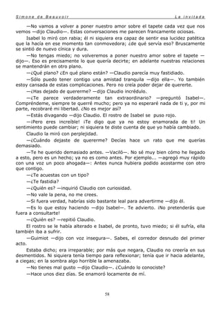 Simone de Beauvoir                                                       La invitada

     —No vamos a volver a poner nuestro amor sobre el tapete cada vez que nos
vemos —dijo Claudio—. Estas conversaciones me parecen francamente ociosas.
     Isabel lo miró con rabia; él ni siquiera era capaz de sentir esa lucidez patética
que la hacía en ese momento tan conmovedora; ¿de qué servía eso? Bruscamente
se sintió de nuevo cínica y dura.
     —No tengas miedo; no volveremos a poner nuestro amor sobre el tapete —
dijo—. Eso es precisamente lo que quería decirte; en adelante nuestras relaciones
se mantendrán en otro plano.
     —¿Qué plano? ¿En qué plano están? —Claudio parecía muy fastidiado.
     —Sólo puedo tener contigo una amistad tranquila —dijo ella—. Yo también
estoy cansada de estas complicaciones. Pero no creía poder dejar de quererte.
     —¿Has dejado de quererme? —dijo Claudio incrédulo.
     —¿Te parece verdaderamente tan extraordinario? —preguntó Isabel—.
Compréndeme, siempre te querré mucho; pero ya no esperaré nada de ti y, por mi
parte, recobraré mi libertad. ¿No es mejor así?
     —Estás divagando —dijo Claudio. El rostro de Isabel se puso rojo.
     —¡Pero eres increíble! ¡Te digo que ya no estoy enamorada de ti! Un
sentimiento puede cambiar; ni siquiera te diste cuenta de que yo había cambiado.
     Claudio la miró con perplejidad.
     —¿Cuándo dejaste de quererme? Decías hace un rato que me querías
demasiado.
     —Te he querido demasiado antes. —Vaciló—. No sé muy bien cómo he llegado
a esto, pero es un hecho; ya no es como antes. Por ejemplo... —agregó muy rápido
con una voz un poco ahogada—: Antes nunca hubiera podido acostarme con otro
que contigo.
     —¿Te acuestas con un tipo?
     —¿Te fastidia?
     —¿Quién es? —inquirió Claudio con curiosidad.
     —No vale la pena, no me crees.
     —Si fuera verdad, habrías sido bastante leal para advertirme —dijo él.
     —Es lo que estoy haciendo —dijo Isabel—. Te advierto. ¡No pretenderás que
fuera a consultarte!
     —¿Quién es? —repitió Claudio.
     El rostro se le había alterado e Isabel, de pronto, tuvo miedo; si él sufría, ella
también iba a sufrir.
     —Guimiot —dijo con voz insegura—. Sabes, el corredor desnudo del primer
acto.
     Estaba dicho; era irreparable; por más que negara, Claudio no creería en sus
desmentidos. Ni siquiera tenía tiempo para reflexionar; tenía que ir hacia adelante,
a ciegas; en la sombra algo horrible la amenazaba.
     —No tienes mal gusto —dijo Claudio—. ¿Cuándo lo conociste?
     —Hace unos diez días. Se enamoró locamente de mí.



                                        58
 
